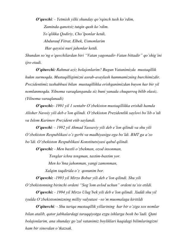  
O’quvchi: - Yetmish yilki shunday qo’rqinch tush ko’rdim, 
                  Zaminda qanotsiz tutqin qush ko’rdim.  
                 Yo’qlikka Qodiriy, Cho’lponlar ketdi, 
                  Abdurauf Fitrat, Elbek, Usmonlarim 
                   Har qaysisi nuri jahonlar ketdi. 
Shundan so’ng o’quvchilardan biri “Vatan yagonadir-Vatan bittadir” qo’shig’ini 
ijro etadi. 
 
O’qituvchi: Rahmat aziz bolajonlarim? Bugun Vatanimizda  mustaqillik 
hukm surmoqda. Mustaqilligimizni asrab-avaylash hammamizning burchimizdir. 
Prezidentimiz tashabbusi bilan  mustaqillikka erishganimizdan buyon har bir yil 
nomlanmoqda. Yilnoma varaqlanganda siz buni yanada chuqurroq bilib olasiz.           
(Yilnoma varaqlanadi) 
 
O’quvchi:- 1991 yil 1 sentabr O’zbekiston mustaqillikka erishdi hamda 
Alisher Navoiy yili deb e’lon qilindi. O’zbekiston Prezidentlik saylovi bo’lib o’tdi 
va Islom Karimov Prezident etib saylandi. 
 
O’quvchi: - 1992 yil Ahmad Yassaviy yili deb e’lon qilindi va shu yili 
O’zbekiston Respublikasi o’z gerbi va madhiyasiga ega bo’ldi. BMT ga a’zo 
bo’ldi. O’zbekiston Respublikasi Konstitutsiyasi qabul qilindi. 
 
O’quvchi: - Men baxtli o’zbekman, ozod insonman,  
 
             Tenglar ichra tengman, taxtim-baxtim yor. 
 
            Men ko’hna jahonman, yangi zamonman, 
                   Xalqim taqdirida o’z  qonunim bor. 
 
O’quvchi: -1993 yil Mirzo Bobur yili deb e’lon qilindi. Shu yili 
O’zbekistonning birinchi ordeni “Sog’lom avlod uchun” ordeni ta’sis etildi.  
 
O’quvchi: - 1994 yil Mirzo Ulug’bek yili deb e’lon qilindi. Xuddi shu yil 
iyulda O’zbekistonimizning milliy valyutasi –so’m muomalaga kiritildi 
 
O’qituvchi: - Shu tariqa mustaqillik yillarining  har bir o’ziga xos nomlar 
bilan atalib, qator jabhalardagi taraqqiyotga ezgu ishlarga bosh bo’ladi. Qani 
bolajonlarim, ana shunday go’zal vatanimiz boyliklari haqidagi bilimlaringizni 
ham bir sinovdan o’tkazsak. 

