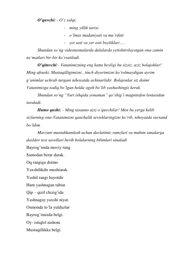  
O’quvchi: - O’z xalqi; 
- ming yillik tarixi 
- o’lmas madaniyati va ma’rifati 
- yer usti va yer osti boyliklari….. 
Shundan so’ng videotasmalarda dalalarda yetishtirilayotgan ona-zamin 
ne’matlari bir-bir ko’rsatiladi. 
O’qituvchi:- Vatanimizning eng katta boyligi bu sizsiz, aziz bolajohlar!   
Ming afsuski, Mustaqilligimizni , tinch diyorimizni ko’rolmaydigan ayrim 
g’animlar uchrab turgani nihoyatda achinarlidir. Bolajonlar siz doimi 
Vatanimizga sodiq bo’lgan holda ogoh bo’lib yashashingiz kerak. 
Shundan so’ng “Yurt ishqida yonaman” qo’shig’i magnitofon lentasidan 
taraladi. 
Humo qushi: - Ming tasanno aziz o’quvchilar! Men bu yerga kelib 
sizlarning ona-Vatanimizni qanchalik sevishlaringizni ko’rib, nihoyatda xursand 
bo’ldim. 
Mavzuni mustahkamlash uchun davlatimiz ramzlari va muhim sanalarga 
daxldor test savollari berib bolalarning bilimlari sinaladi 
Bayrog’imda moviy rang 
Samodan berar darak. 
Oq rangiga doimo 
Yaxshilikdir mushtarak. 
Yashil rangi hayotdir 
Ham yashnagan tabiat. 
Qip – qizil chizig’ida  
Yashnagay yaxshi niyat. 
Osmonda to’la yulduzlar 
Bayrog’imizda belgi. 
Oy- istiqlol nishoni 
Mustaqillikka belgi. 
 
