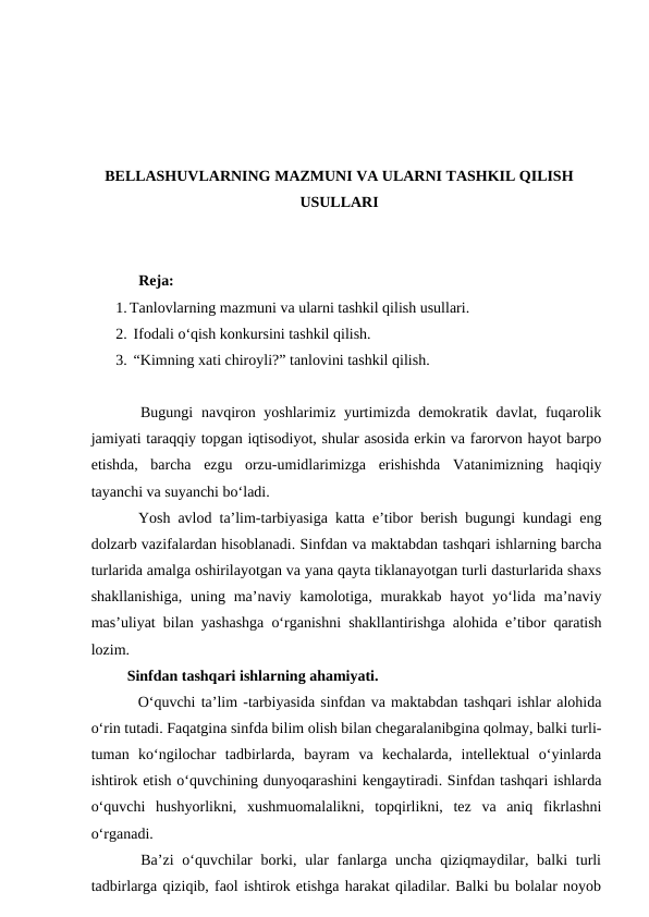 BELLASHUVLARNING MAZMUNI VA ULARNI TASHKIL QILISH
USULLARI
      Reja:
1. Tanlovlarning mazmuni va ularni tashkil qilish usullari.
2.  Ifodali o‘qish konkursini tashkil qilish.
3.  “Kimning xati chiroyli?” tanlovini tashkil qilish.
   Bugungi  navqiron yoshlarimiz yurtimizda demokratik davlat, fuqarolik
jamiyati taraqqiy topgan iqtisodiyot, shular asosida erkin va farorvon hayot barpo
etishda,  barcha  ezgu  orzu-umidlarimizga  erishishda  Vatanimizning  haqiqiy
tayanchi va suyanchi boʻladi.
   Yosh avlod taʼlim-tarbiyasiga katta eʼtibor berish bugungi kundagi eng
dolzarb vazifalardan hisoblanadi. Sinfdan va maktabdan tashqari ishlarning barcha
turlarida amalga oshirilayotgan va yana qayta tiklanayotgan turli dasturlarida shaxs
shakllanishiga,  uning maʼnaviy kamolotiga,  murakkab  hayot  yoʻlida  maʼnaviy
masʼuliyat bilan yashashga oʻrganishni shakllantirishga alohida eʼtibor qaratish
lozim.
   Sinfdan tashqari ishlarning ahamiyati.
    Oʻquvchi taʼlim -tarbiyasida sinfdan va maktabdan tashqari ishlar alohida
oʻrin tutadi. Faqatgina sinfda bilim olish bilan chegaralanibgina qolmay, balki turli-
tuman  koʻngilochar  tadbirlarda,  bayram  va  kechalarda,  intellektual  oʻyinlarda
ishtirok etish oʻquvchining dunyoqarashini kengaytiradi. Sinfdan tashqari ishlarda
oʻquvchi  hushyorlikni,  xushmuomalalikni,  topqirlikni,  tez  va  aniq  fikrlashni
oʻrganadi.
   Baʼzi  oʻquvchilar  borki, ular  fanlarga uncha qiziqmaydilar, balki  turli
tadbirlarga qiziqib, faol ishtirok etishga harakat qiladilar. Balki bu bolalar noyob
