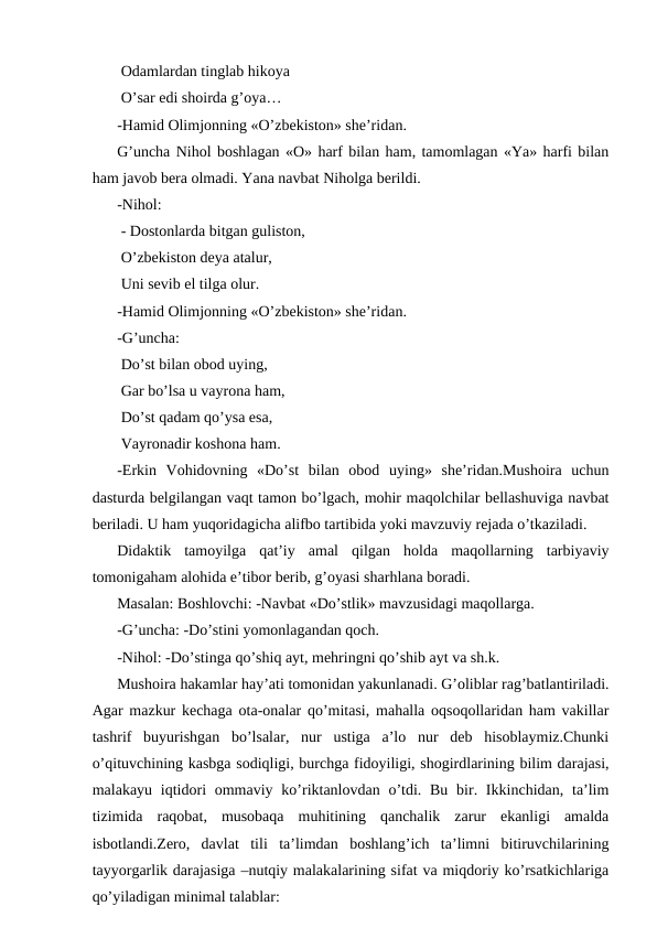  Odamlardan tinglab hikoya
 O’sar edi shoirda g’oya…
-Hamid Olimjonning «O’zbekiston» sheʼridan.
G’uncha Nihol boshlagan «O» harf bilan ham, tamomlagan «Ya» harfi bilan
ham javob bera olmadi. Yana navbat Niholga berildi.
-Nihol:
 - Dostonlarda bitgan guliston,
 O’zbekiston deya atalur,
 Uni sevib el tilga olur.
-Hamid Olimjonning «O’zbekiston» sheʼridan.
-G’uncha:
 Do’st bilan obod uying,
 Gar bo’lsa u vayrona ham,
 Do’st qadam qo’ysa esa,
 Vayronadir koshona ham.
-Erkin  Vohidovning  «Do’st  bilan  obod  uying»  sheʼridan.Mushoira  uchun
dasturda belgilangan vaqt tamon bo’lgach, mohir maqolchilar bellashuviga navbat
beriladi. U ham yuqoridagicha alifbo tartibida yoki mavzuviy rejada o’tkaziladi.
Didaktik  tamoyilga  qatʼiy  amal  qilgan  holda  maqollarning  tarbiyaviy
tomonigaham alohida eʼtibor berib, g’oyasi sharhlana boradi.
Masalan: Boshlovchi: -Navbat «Do’stlik» mavzusidagi maqollarga.
-G’uncha: -Do’stini yomonlagandan qoch.
-Nihol: -Do’stinga qo’shiq ayt, mehringni qo’shib ayt va sh.k.
Mushoira hakamlar hayʼati tomonidan yakunlanadi. G’oliblar rag’batlantiriladi.
Аgar mazkur kechaga ota-onalar qo’mitasi, mahalla oqsoqollaridan ham vakillar
tashrif  buyurishgan  bo’lsalar,  nur  ustiga  aʼlo  nur  deb  hisoblaymiz.Chunki
o’qituvchining kasbga sodiqligi, burchga fidoyiligi, shogirdlarining bilim darajasi,
malakayu iqtidori  ommaviy ko’riktanlovdan o’tdi. Bu  bir. Ikkinchidan, taʼlim
tizimida  raqobat,  musobaqa  muhitining  qanchalik  zarur  ekanligi  amalda
isbotlandi.Zero,  davlat  tili  taʼlimdan  boshlang’ich  taʼlimni  bitiruvchilarining
tayyorgarlik darajasiga –nutqiy malakalarining sifat va miqdoriy ko’rsatkichlariga
qo’yiladigan minimal talablar: 
