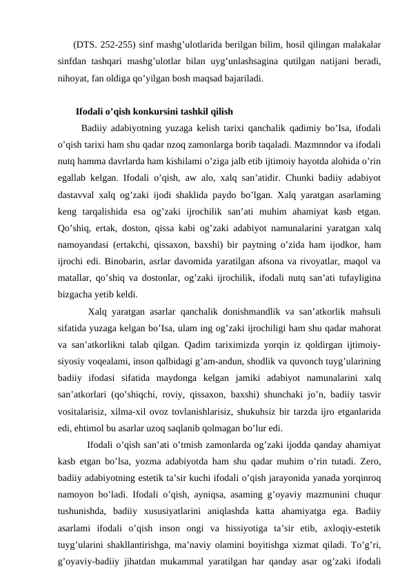 (DTS. 252-255) sinf mashg’ulotlarida berilgan bilim, hosil qilingan malakalar
sinfdan tashqari  mashg’ulotlar bilan uyg’unlashsagina  qutilgan natijani beradi,
nihoyat, fan oldiga qo’yilgan bosh maqsad bajariladi.
 Ifodali o’qish konkursini tashkil qilish
  Badiiy adabiyotning yuzaga kelish tarixi qanchalik qadimiy bo’Isa, ifodali
o’qish tarixi ham shu qadar nzoq zamonlarga borib taqaladi. Mazmnndor va ifodali
nutq hamma davrlarda ham kishilami o’ziga jalb etib ijtimoiy hayotda alohida o’rin
egallab kelgan. Ifodali o’qish, aw alo, xalq san’atidir. Chunki badiiy adabiyot
dastavval xalq og’zaki ijodi shaklida paydo bo’lgan. Xalq yaratgan asarlaming
keng  tarqalishida  esa  og’zaki  ijrochilik  san’ati  muhim  ahamiyat  kasb  etgan.
Qo’shiq, ertak, doston, qissa kabi og’zaki adabiyot namunalarini yaratgan xalq
namoyandasi (ertakchi, qissaxon, baxshi) bir paytning o’zida ham ijodkor, ham
ijrochi edi. Binobarin, asrlar davomida yaratilgan afsona va rivoyatlar, maqol va
matallar, qo’shiq va dostonlar, og’zaki ijrochilik, ifodali nutq san’ati tufayligina
bizgacha yetib keldi. 
   Xalq yaratgan asarlar qanchalik donishmandlik va san’atkorlik mahsuli
sifatida yuzaga kelgan bo’Isa, ulam ing og’zaki ijrochiligi ham shu qadar mahorat
va san’atkorlikni talab qilgan. Qadim tariximizda yorqin iz qoldirgan ijtimoiy-
siyosiy voqealami, inson qalbidagi g’am-andun, shodlik va quvonch tuyg’ularining
badiiy  ifodasi  sifatida  maydonga  kelgan  jamiki  adabiyot  namunalarini  xalq
san’atkorlari (qo’shiqchi, roviy, qissaxon, baxshi) shunchaki jo’n, badiiy tasvir
vositalarisiz, xilma-xil ovoz tovlanishlarisiz, shukuhsiz bir tarzda ijro etganlarida
edi, ehtimol bu asarlar uzoq saqlanib qolmagan bo’lur edi. 
    Ifodali o’qish san’ati o’tmish zamonlarda og’zaki ijodda qanday ahamiyat
kasb etgan bo’lsa, yozma adabiyotda ham shu qadar muhim o’rin tutadi. Zero,
badiiy adabiyotning estetik ta’sir kuchi ifodali o’qish jarayonida yanada yorqinroq
namoyon bo’ladi. Ifodali o’qish, ayniqsa, asaming g’oyaviy mazmunini chuqur
tushunishda,  badiiy  xususiyatlarini  aniqlashda  katta  ahamiyatga  ega.  Badiiy
asarlami  ifodali  o’qish  inson  ongi  va  hissiyotiga  ta’sir  etib,  axloqiy-estetik
tuyg’ularini shakllantirishga, ma’naviy olamini boyitishga xizmat qiladi. To’g’ri,
g’oyaviy-badiiy jihatdan mukammal yaratilgan har qanday asar og’zaki ifodali
