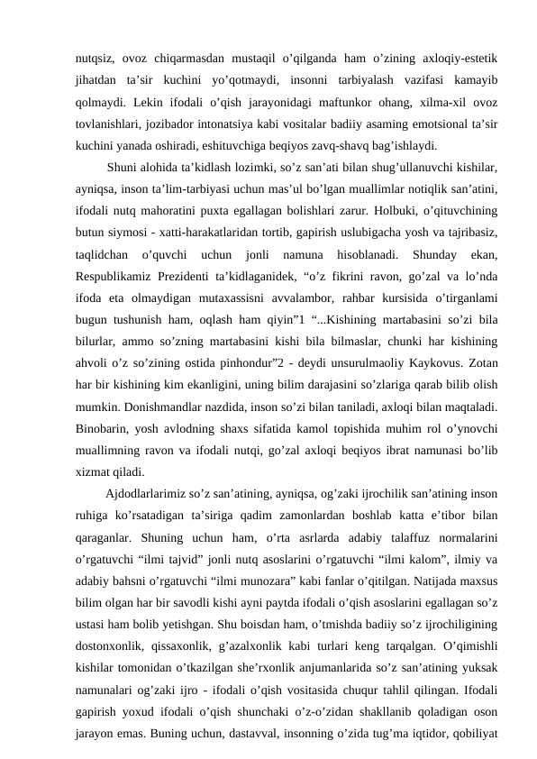 nutqsiz,  ovoz  chiqarmasdan  mustaqil  o’qilganda  ham  o’zining  axloqiy-estetik
jihatdan  ta’sir  kuchini  yo’qotmaydi,  insonni  tarbiyalash  vazifasi  kamayib
qolmaydi.  Lekin  ifodali  o’qish  jarayonidagi  maftunkor  ohang,  xilma-xil  ovoz
tovlanishlari, jozibador intonatsiya kabi vositalar badiiy asaming emotsional ta’sir
kuchini yanada oshiradi, eshituvchiga beqiyos zavq-shavq bag’ishlaydi. 
   Shuni alohida ta’kidlash lozimki, so’z san’ati bilan shug’ullanuvchi kishilar,
ayniqsa, inson ta’lim-tarbiyasi uchun mas’ul bo’lgan muallimlar notiqlik san’atini,
ifodali nutq mahoratini puxta egallagan bolishlari zarur. Holbuki, o’qituvchining
butun siymosi - xatti-harakatlaridan tortib, gapirish uslubigacha yosh va tajribasiz,
taqlidchan  o’quvchi  uchun  jonli  namuna  hisoblanadi.  Shunday  ekan,
Respublikamiz Prezidenti ta’kidlaganidek, “o’z fikrini ravon, go’zal va lo’nda
ifoda  eta  olmaydigan  mutaxassisni  avvalambor,  rahbar  kursisida  o’tirganlami
bugun tushunish ham, oqlash ham qiyin”1 “...Kishining martabasini so’zi bila
bilurlar, ammo so’zning martabasini kishi bila bilmaslar, chunki har kishining
ahvoli o’z so’zining ostida pinhondur”2 - deydi unsurulmaoliy Kaykovus.  Zotan
har bir kishining kim ekanligini, uning bilim darajasini so’zlariga qarab bilib olish
mumkin. Donishmandlar nazdida, inson so’zi bilan taniladi, axloqi bilan maqtaladi.
Binobarin, yosh avlodning shaxs sifatida kamol topishida muhim rol o’ynovchi
muallimning ravon va ifodali nutqi, go’zal axloqi beqiyos ibrat namunasi bo’lib
xizmat qiladi. 
   Ajdodlarlarimiz so’z san’atining, ayniqsa, og’zaki ijrochilik san’atining inson
ruhiga  ko’rsatadigan  ta’siriga  qadim  zamonlardan  boshlab  katta  e’tibor  bilan
qaraganlar.  Shuning  uchun  ham,  o’rta  asrlarda  adabiy  talaffuz  normalarini
o’rgatuvchi “ilmi tajvid” jonli nutq asoslarini o’rgatuvchi “ilmi kalom”, ilmiy va
adabiy bahsni o’rgatuvchi “ilmi munozara” kabi fanlar o’qitilgan. Natijada maxsus
bilim olgan har bir savodli kishi ayni paytda ifodali o’qish asoslarini egallagan so’z
ustasi ham bolib yetishgan. Shu boisdan ham, o’tmishda badiiy so’z ijrochiligining
dostonxonlik, qissaxonlik,  g’azalxonlik kabi  turlari keng tarqalgan. O’qimishli
kishilar tomonidan o’tkazilgan she’rxonlik anjumanlarida so’z san’atining yuksak
namunalari og’zaki ijro - ifodali o’qish vositasida chuqur tahlil qilingan. Ifodali
gapirish yoxud ifodali o’qish shunchaki o’z-o’zidan shakllanib qoladigan oson
jarayon emas. Buning uchun, dastavval, insonning o’zida tug’ma iqtidor, qobiliyat
