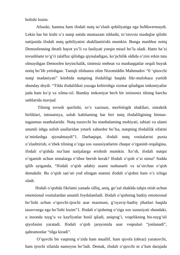 bolishi lozim. 
   Afsuski, hamma ham ifodali nutq so’zlash qobiliyatiga ega boMavermaydi.
Lekin har bir kishi o’z nutqi ustida muntazam ishlashi, to’xtovsiz mashqlar qilishi
natijasida ifodali nutq qobiliyatini shakllantirishi mumkin. Bunga mashhur notiq
Demosfenning ibratli hayot yo’li va faoliyati yorqin misol bo’la oladi. Hatto ba’zi
tovushlami to’g’ri talaffuz qilishga qiynaladigan, ko’pchilik oldida o’zini erkin tuta
olmaydigan Demosfen keyinchalik, tinimsiz mehnat va mashaqqatlar orqali buyuk
notiq bo’lib yetishgan. Taniqli tilshunos olim Nizomiddin Mahmudov “0 ‘qituvchi
nutqi  madaniyati”  kitobida  nutqning  ifodaliligi  haqida  fikr-mulohaza  yuritib
shunday deydi: “Tilda ifodalilikni yuzaga keltirishga xizmat qiladigan imkoniyatlar
juda ham ko’p va xilma-xil. Bunday imkoniyat hech bir istisnosiz tilning barcha
sathlarida mavjud. 
  Tilning  tovush  qurilishi,  so’z  xazinasi,  morfologik  shakllari,  sintaktik
birliklari,  intonatsiya,  uslub  kabilaming  har  biri  nutq  ifodaliligining  bitmas-
tuganmas manbalaridir. Nutq tuzuvchi bu manbalaming mohiyati, tabiati va ulami
unumli ishga solish usullaridan yetarli xabardor bo’lsa, nutqning ifodalilik sifatini
ta’minlashga  qiynalmaydi”1.  Darhaqiqat,  ifodali  nutq  vositalarini  puxta
o’zlashtirish, o’zbek tilining o’ziga xos xususiyatlarini chuqur o’rganish orqaligina,
ifodali  o’qishda  ma’lum  natijalarga  erishish  mumkin.  Xo’sh,  ifodali  nutqni
o’rganish uchun nimalarga e’tibor berish kerak? Ifodali o’qish o’zi nima? Sodda
qilib  aytganda,  “Ifodali  o’qish  adabiy  asami  tushunarli  va  ta’sirchan  o’qish
demakdir. Bu o’qish san’ati yod olingan matnni ifodali o’qishni ham o’z ichiga
oladi. 
   Ifodali o’qishda fikrlami yanada silliq, aniq, go’zal shaklda talqin etish uchun
emotsional vositalardan unumli foydalaniladi. Ifodali o’qishning badiiy emotsional
bo’lishi  uchun o’quvchi-ijrochi  asar mazmuni, g’oyaviy-badiiy jihatlari haqida
tasavvurga ega bo’lishi lozim”1. Ifodali o’qishning o’ziga xos xususiyati shundaki,
u insonda tuyg’u va kayfiyatlar hosil qiladi, aniqrog’i, voqelikning his-tuyg’uli
qiyofasini  yaratadi.  Ifodali  o’qish  jarayonida  asar  voqealari  “jonlanadi”,
qahramonlar “tilga kiradi”. 
   O’quvchi bir vaqtning o’zida ham muallif, ham qiyofa (obraz) yaratuvchi,
ham ijrochi sifatida namoyon bo’ladi. Demak, ifodali o’quvchi m a’lum darajada

