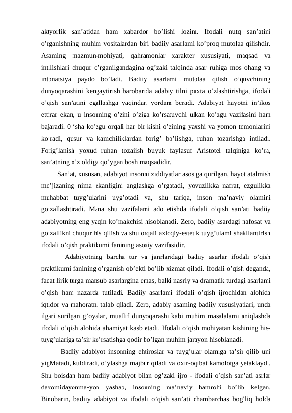 aktyorlik  san’atidan  ham  xabardor  bo’lishi  lozim.  Ifodali  nutq  san’atini
o’rganishning muhim vositalardan biri badiiy asarlami ko’proq mutolaa qilishdir.
Asaming  mazmun-mohiyati,  qahramonlar  xarakter  xususiyati,  maqsad  va
intilishlari chuqur o’rganilgandagina og’zaki talqinda asar ruhiga mos ohang va
intonatsiya  paydo  bo’ladi.  Badiiy  asarlami  mutolaa  qilish  o’quvchining
dunyoqarashini kengaytirish barobarida adabiy tilni puxta o’zlashtirishga, ifodali
o’qish san’atini  egallashga yaqindan yordam beradi. Adabiyot hayotni  in’ikos
ettirar ekan, u insonning o’zini o’ziga ko’rsatuvchi ulkan ko’zgu vazifasini ham
bajaradi. 0 ‘sha ko’zgu orqali har bir kishi o’zining yaxshi va yomon tomonlarini
ko’radi,  qusur  va  kamchiliklardan  forig’  bo’lishga,  ruhan  tozarishga  intiladi.
Forig’lanish  yoxud  ruhan  tozaiish  buyuk  faylasuf  Aristotel  talqiniga  ko’ra,
san’atning o’z oldiga qo’ygan bosh maqsadidir. 
   San’at, xususan, adabiyot insonni ziddiyatlar asosiga qurilgan, hayot atalmish
mo’jizaning  nima  ekanligini  anglashga  o’rgatadi,  yovuzlikka nafrat,  ezgulikka
muhabbat  tuyg’ularini  uyg’otadi  va,  shu  tariqa,  inson  ma’naviy  olamini
go’zallashtiradi. Mana shu vazifalami ado etishda ifodali o’qish san’ati badiiy
adabiyotning eng yaqin ko’makchisi hisoblanadi. Zero, badiiy asardagi nafosat va
go’zallikni chuqur his qilish va shu orqali axloqiy-estetik tuyg’ulami shakllantirish
ifodali o’qish praktikumi fanining asosiy vazifasidir. 
   Adabiyotning  barcha  tur  va  janrlaridagi  badiiy  asarlar  ifodali  o’qish
praktikumi fanining o’rganish ob’ekti bo’lib xizmat qiladi. Ifodali o’qish deganda,
faqat lirik turga mansub asarlargina emas, balki nasriy va dramatik turdagi asarlami
o’qish ham  nazarda tutiladi. Badiiy asarlami  ifodali  o’qish ijrochidan alohida
iqtidor va mahoratni talab qiladi. Zero, adabiy asaming badiiy xususiyatlari, unda
ilgari surilgan g’oyalar, muallif dunyoqarashi kabi muhim masalalami aniqlashda
ifodali o’qish alohida ahamiyat kasb etadi. Ifodali o’qish mohiyatan kishining his-
tuyg’ulariga ta’sir ko’rsatishga qodir bo’lgan muhim jarayon hisoblanadi. 
   Badiiy adabiyot insonning ehtiroslar va tuyg’ular olamiga ta’sir qilib uni
yigMatadi, kuldiradi, o’ylashga majbur qiladi va oxir-oqibat kamolotga yetaklaydi.
Shu boisdan ham badiiy adabiyot bilan og’zaki ijro - ifodali o’qish san’ati asrlar
davomidayonma-yon  yashab,  insonning  ma’naviy  hamrohi  bo’lib  kelgan.
Binobarin, badiiy adabiyot va ifodali o’qish san’ati chambarchas bog’liq holda
