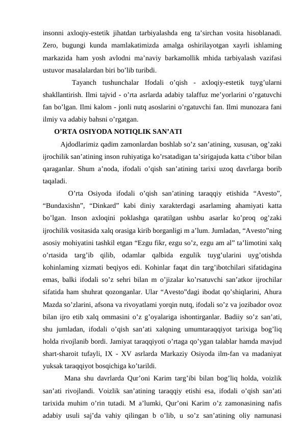insonni axloqiy-estetik jihatdan tarbiyalashda eng ta’sirchan vosita hisoblanadi.
Zero,  bugungi  kunda  mamlakatimizda  amalga  oshirilayotgan  xayrli  ishlaming
markazida ham yosh avlodni ma’naviy barkamollik mhida tarbiyalash vazifasi
ustuvor masalalardan biri bo’lib turibdi. 
 
  Tayanch  tushunchalar  Ifodali  o’qish  -  axloqiy-estetik  tuyg’ularni
shakllantirish. Ilmi tajvid - o’rta asrlarda adabiy talaffuz me’yorlarini o’rgatuvchi
fan bo’lgan. Ilmi kalom - jonli nutq asoslarini o’rgatuvchi fan. Ilmi munozara fani
ilmiy va adabiy bahsni o’rgatgan. 
O’RTA OSIYODA NOTIQLIK SAN’ATI
   Ajdodlarimiz qadim zamonlardan boshlab so’z san’atining, xususan, og’zaki
ijrochilik san’atining inson ruhiyatiga ko’rsatadigan ta’sirigajuda katta c’tibor bilan
qaraganlar. Shum a’noda, ifodali o’qish san’atining tarixi uzoq davrlarga borib
taqaladi. 
   O’rta  Osiyoda  ifodali  o’qish  san’atining  taraqqiy  etishida  “Avesto”,
“Bundaxishn”,  “Dinkard”  kabi  diniy  xarakterdagi  asarlaming  ahamiyati  katta
bo’lgan.  Inson  axloqini  poklashga  qaratilgan  ushbu  asarlar  ko’proq  og’zaki
ijrochilik vositasida xalq orasiga kirib borganligi m a’lum. Jumladan, “Avesto”ning
asosiy mohiyatini tashkil etgan “Ezgu fikr, ezgu so’z, ezgu am al” ta’limotini xalq
o’rtasida  targ’ib  qilib,  odamlar  qalbida  ezgulik  tuyg’ularini  uyg’otishda
kohinlaming xizmati beqiyos edi. Kohinlar faqat din targ’ibotchilari sifatidagina
emas, balki ifodali so’z sehri bilan m o’jizalar ko’rsatuvchi san’atkor ijrochilar
sifatida ham shuhrat qozonganlar. Ular “Avesto”dagi ibodat qo’shiqlarini, Ahura
Mazda so’zlarini, afsona va rivoyatlami yorqin nutq, ifodali so’z va jozibador ovoz
bilan ijro etib xalq ommasini o’z g’oyalariga ishontirganlar. Badiiy so’z san’ati,
shu jumladan, ifodali o’qish san’ati xalqning umumtaraqqiyot tarixiga bog’liq
holda rivojlanib bordi. Jamiyat taraqqiyoti o’rtaga qo’ygan talablar hamda mavjud
shart-sharoit tufayli, IX - XV asrlarda Markaziy Osiyoda ilm-fan va madaniyat
yuksak taraqqiyot bosqichiga ko’tarildi. 
   Mana shu davrlarda Qur’oni Karim targ’ibi bilan bog’liq holda, voizlik
san’ati rivojlandi. Voizlik san’atining taraqqiy etishi esa, ifodali o’qish san’ati
tarixida muhim o’rin tutadi. M a’lumki, Qur’oni Karim o’z zamonasining nafis
adabiy  usuli  saj’da  vahiy  qilingan  b  o’lib,  u  so’z  san’atining  oliy  namunasi
