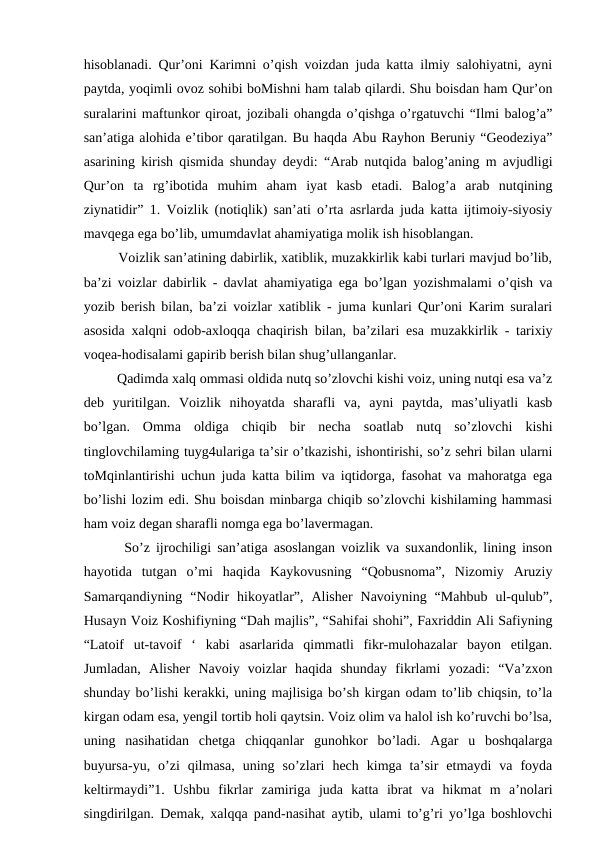 hisoblanadi. Qur’oni Karimni o’qish voizdan juda katta ilmiy salohiyatni, ayni
paytda, yoqimli ovoz sohibi boMishni ham talab qilardi. Shu boisdan ham Qur’on
suralarini maftunkor qiroat, jozibali ohangda o’qishga o’rgatuvchi “Ilmi balog’a”
san’atiga alohida e’tibor qaratilgan. Bu haqda Abu Rayhon Beruniy “Geodeziya”
asarining kirish qismida shunday deydi: “Arab nutqida balog’aning m avjudligi
Qur’on  ta  rg’ibotida  muhim  aham  iyat  kasb  etadi.  Balog’a  arab  nutqining
ziynatidir” 1. Voizlik (notiqlik) san’ati o’rta asrlarda juda katta ijtimoiy-siyosiy
mavqega ega bo’lib, umumdavlat ahamiyatiga molik ish hisoblangan.
   Voizlik san’atining dabirlik, xatiblik, muzakkirlik kabi turlari mavjud bo’lib,
ba’zi voizlar dabirlik - davlat ahamiyatiga ega bo’lgan yozishmalami o’qish va
yozib berish bilan, ba’zi voizlar xatiblik - juma kunlari Qur’oni Karim suralari
asosida xalqni odob-axloqqa chaqirish bilan, ba’zilari esa muzakkirlik - tarixiy
voqea-hodisalami gapirib berish bilan shug’ullanganlar.
   Qadimda xalq ommasi oldida nutq so’zlovchi kishi voiz, uning nutqi esa va’z
deb  yuritilgan.  Voizlik  nihoyatda  sharafli  va,  ayni  paytda,  mas’uliyatli  kasb
bo’lgan.  Omma  oldiga  chiqib  bir  necha  soatlab  nutq  so’zlovchi  kishi
tinglovchilaming tuyg4ulariga ta’sir o’tkazishi, ishontirishi, so’z sehri bilan ularni
toMqinlantirishi uchun juda katta bilim va iqtidorga, fasohat va mahoratga ega
bo’lishi lozim edi. Shu boisdan minbarga chiqib so’zlovchi kishilaming hammasi
ham voiz degan sharafli nomga ega bo’lavermagan.
   So’z ijrochiligi san’atiga asoslangan voizlik va suxandonlik, lining inson
hayotida  tutgan  o’mi  haqida  Kaykovusning  “Qobusnoma”,  Nizomiy  Aruziy
Samarqandiyning  “Nodir  hikoyatlar”,  Alisher  Navoiyning  “Mahbub  ul-qulub”,
Husayn Voiz Koshifiyning “Dah majlis”, “Sahifai shohi”, Faxriddin Ali Safiyning
“Latoif  ut-tavoif  ‘  kabi  asarlarida  qimmatli  fikr-mulohazalar  bayon  etilgan.
Jumladan,  Alisher  Navoiy  voizlar  haqida  shunday  fikrlami  yozadi:  “Va’zxon
shunday bo’lishi kerakki, uning majlisiga bo’sh kirgan odam to’lib chiqsin, to’la
kirgan odam esa, yengil tortib holi qaytsin. Voiz olim va halol ish ko’ruvchi bo’lsa,
uning  nasihatidan  chetga  chiqqanlar  gunohkor  bo’ladi.  Agar  u  boshqalarga
buyursa-yu,  o’zi  qilmasa,  uning  so’zlari  hech  kimga  ta’sir  etmaydi  va  foyda
keltirmaydi”1.  Ushbu  fikrlar  zamiriga  juda  katta  ibrat  va  hikmat  m  a’nolari
singdirilgan. Demak, xalqqa pand-nasihat aytib, ulami to’g’ri yo’lga boshlovchi
