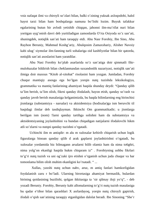 voiz nafaqat ilmi va chiroyli so’zlari bilan, balki o’zining yuksak axloqodobi, halol
hayot  tarzi  bilan  ham  boshqalarga  namuna  bo’lishi  lozim.  Buyuk  tafakkur
egalarining butun  bir  avlodi  yetishib  chiqqan,  jahonni  ilm-ma’rifat  nuri  bilan
yoritgan uyg’onish davri deb yuritiladigan zamonlarda O’rta Osiyoda so’z san’ati,
shuningdek, notiqlik san’ati ham taraqqiy etdi. Abu Nasr Forobiy, Ibn Sino, Abu
Rayhon Beruniy, Mahmud Koshg’ariy, Abulqosim Zamaxshariy, Alisher Navoiy
kabi ulug’ siymolar ilm-fanning turli sohalariga oid kashfiyotlar bilan bir qatorda,
notiqlik san’ati asoslarini ham yaratdilar. 
  Abu Nasi  Forobiy ko’plab asarlarida so’z san’atiga doir qimmatli fikr-
mulohazalar bildirish bilan cheklanmasdan suxandonlik nazariyasi, notiqlik san’ati
ilmiga doir maxsus “Kitob al-xitobat” risolasini ham yozgan. Jumladan, Forobiy
chuqur  mantiqiy  asosga  ega  bo’lgan  yorqin  nutq  tuzishda  leksikologiya,
grammatika va mantiq fanlarining ahamiyati haqida shunday deydi: “Qanday qilib
ta’lim berish, ta’lim olish, fikrni qanday ifodalash, bayon etish, qanday so’rash va
qanday javob berish masalasiga kelganimizda, bu haqda bilimlarning eng birinchisi
jismlarga (substantsiya - narsalar) va aktsidentsiya (hodisalar)ga ism beruvchi til
baqidagi  ilmlar  deb  tasdiqlayman.  Ikkinchi  Om  grammatikadir;  u  jismlarga
berilgan  ism  (nom)  !larni  qanday  tartibga  solishni  ham  da  substantsiya  va
aktsidentsiyaning joylashishini va bundan chiqadigan natijalarni ifodalovchi hikm
atli so’zlarni va nutqni qanday tuzishni o’rgatadi. 
   Uchinchi ilm m antiqdir: m alu m xulosalar keltirib chiqarish uchun logik
figuralarga  binoan  qanday  qilib  d  arak  gaplarni  joylashtirishni  o’rgatadi,  bu
xulosalar yordamida biz bilmagann arsalarni bilib olamiz ham da nima to6g6ri,
nima yolg’on ekanligi haqida hukm chiqaram iz” . Forobiyning ushbu fikrlari
to’g’ri nutq tuzish va uni og’zaki ijro etishni o’rganish uchun juda chuqur va har
tomonlama bilim olish muhim ekanligini ko’rsatadi. “ ... 
   Xullas,  yaxshi  nutq  uchun  nahv,  aruz,  m  antiq  fanlari  hamkorligidan
foydalanish  zaru  r  bo’ladi.  Ularning  birortasiga  ahamiyat  bermaslik,  bulardan
birining qoidasining buzilishi, qolgan ikkitasiga ta ‘sir qilmay iloji yo’q”, - deb
yozadi Beruniy. Forobiy, Beruniy kabi allomalarning to’g’ri nutq tuzish masalasiga
bu qadar e’tibor bilan qarashlari X asrlardayoq, yorqin nutq chiroyli gapirish,
ifodali o’qish san’atining taraqqiy etganligidan dalolat beradi. Ibn Sinoning “She’r
