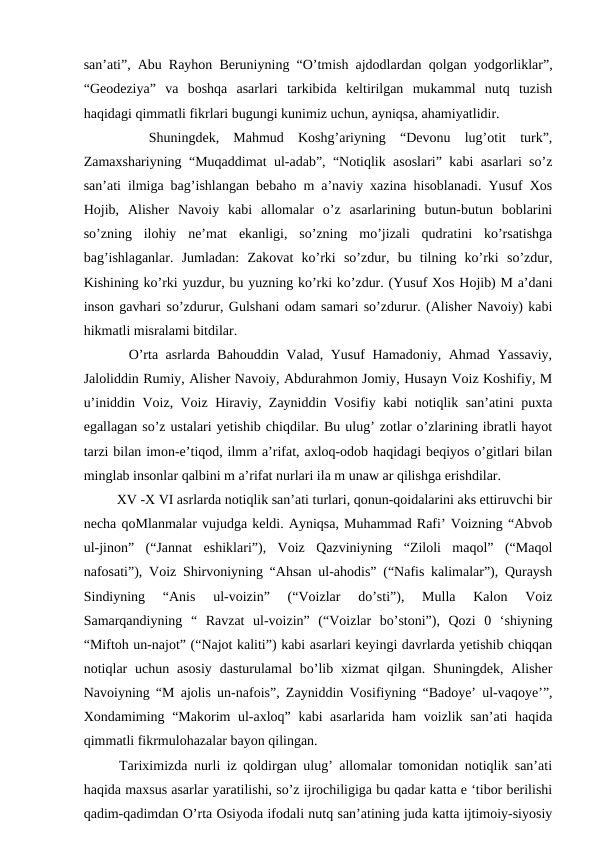san’ati”, Abu Rayhon Beruniyning “O’tmish ajdodlardan qolgan yodgorliklar”,
“Geodeziya”  va  boshqa  asarlari  tarkibida  keltirilgan  mukammal  nutq  tuzish
haqidagi qimmatli fikrlari bugungi kunimiz uchun, ayniqsa, ahamiyatlidir. 
 
  Shuningdek,  Mahmud  Koshg’ariyning  “Devonu  lug’otit  turk”,
Zamaxshariyning “Muqaddimat ul-adab”, “Notiqlik asoslari” kabi asarlari so’z
san’ati ilmiga bag’ishlangan bebaho m a’naviy xazina hisoblanadi. Yusuf Xos
Hojib,  Alisher  Navoiy  kabi  allomalar  o’z  asarlarining  butun-butun  boblarini
so’zning  ilohiy  ne’mat  ekanligi,  so’zning  mo’jizali  qudratini  ko’rsatishga
bag’ishlaganlar.  Jumladan:  Zakovat  ko’rki  so’zdur,  bu  tilning  ko’rki  so’zdur,
Kishining ko’rki yuzdur, bu yuzning ko’rki ko’zdur. (Yusuf Xos Hojib) M a’dani
inson gavhari so’zdurur, Gulshani odam samari so’zdurur. (Alisher Navoiy) kabi
hikmatli misralami bitdilar. 
   O’rta asrlarda Bahouddin Valad, Yusuf Hamadoniy, Ahmad Yassaviy,
Jaloliddin Rumiy, Alisher Navoiy, Abdurahmon Jomiy, Husayn Voiz Koshifiy, M
u’iniddin Voiz, Voiz Hiraviy, Zayniddin Vosifiy kabi notiqlik san’atini puxta
egallagan so’z ustalari yetishib chiqdilar. Bu ulug’ zotlar o’zlarining ibratli hayot
tarzi bilan imon-e’tiqod, ilmm a’rifat, axloq-odob haqidagi beqiyos o’gitlari bilan
minglab insonlar qalbini m a’rifat nurlari ila m unaw ar qilishga erishdilar.
   XV -X VI asrlarda notiqlik san’ati turlari, qonun-qoidalarini aks ettiruvchi bir
necha qoMlanmalar vujudga keldi. Ayniqsa, Muhammad Rafi’ Voizning “Abvob
ul-jinon”  (“Jannat  eshiklari”),  Voiz  Qazviniyning  “Ziloli  maqol”  (“Maqol
nafosati”), Voiz Shirvoniyning “Ahsan ul-ahodis” (“Nafis kalimalar”), Quraysh
Sindiyning  “Anis  ul-voizin”  (“Voizlar  do’sti”),  Mulla  Kalon  Voiz
Samarqandiyning  “  Ravzat  ul-voizin”  (“Voizlar  bo’stoni”),  Qozi  0  ‘shiyning
“Miftoh un-najot” (“Najot kaliti”) kabi asarlari keyingi davrlarda yetishib chiqqan
notiqlar  uchun  asosiy  dasturulamal  bo’lib  xizmat  qilgan.  Shuningdek,  Alisher
Navoiyning “M ajolis un-nafois”, Zayniddin Vosifiyning “Badoye’ ul-vaqoye’”,
Xondamiming “Makorim ul-axloq” kabi asarlarida ham  voizlik san’ati  haqida
qimmatli fikrmulohazalar bayon qilingan. 
  Tariximizda nurli iz qoldirgan ulug’ allomalar tomonidan notiqlik san’ati
haqida maxsus asarlar yaratilishi, so’z ijrochiligiga bu qadar katta e ‘tibor berilishi
qadim-qadimdan O’rta Osiyoda ifodali nutq san’atining juda katta ijtimoiy-siyosiy
