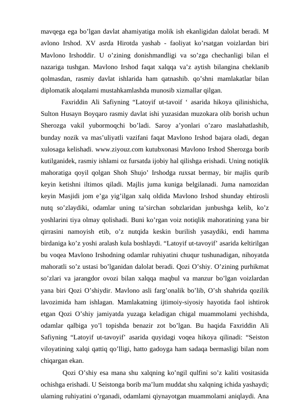 mavqega ega bo’lgan davlat ahamiyatiga molik ish ekanligidan dalolat beradi. M
avlono Irshod. XV asrda Hirotda yashab - faoliyat ko’rsatgan voizlardan biri
Mavlono Irshoddir. U o’zining donishmandligi va so’zga chechanligi bilan el
nazariga tushgan. Mavlono Irshod faqat xalqqa va’z aytish bilangina cheklanib
qolmasdan,  rasmiy  davlat  ishlarida  ham  qatnashib.  qo’shni  mamlakatlar  bilan
diplomatik aloqalami mustahkamlashda munosib xizmallar qilgan. 
   Faxriddin Ali Safiyning “Latoyif ut-tavoif ‘ asarida hikoya qilinishicha,
Sulton Husayn Boyqaro rasmiy davlat ishi yuzasidan muzokara olib borish uchun
Sherozga  vakil  yubormoqchi  bo’ladi.  Saroy  a’yonlari  o’zaro  maslahatlashib,
bunday nozik va mas’uliyatli vazifani faqat Mavlono Irshod bajara oladi, degan
xulosaga kelishadi. www.ziyouz.com kutubxonasi Mavlono Irshod Sherozga borib
kutilganidek, rasmiy ishlami oz fursatda ijobiy hal qilishga erishadi. Uning notiqlik
mahoratiga qoyil qolgan Shoh Shujo’ Irshodga ruxsat bermay, bir majlis qurib
keyin ketishni iltimos qiladi. Majlis juma kuniga belgilanadi. Juma namozidan
keyin Masjidi jom e’ga yig’ilgan xalq oldida Mavlono Irshod shunday ehtirosli
nutq  so’zlaydiki,  odamlar  uning  ta’sirchan  sobzlaridan  junbushga  kelib,  ko’z
yoshlarini tiya olmay qolishadi. Buni ko’rgan voiz notiqlik mahoratining yana bir
qirrasini  namoyish  etib,  o’z  nutqida  keskin  burilish  yasaydiki,  endi  hamma
birdaniga ko’z yoshi aralash kula boshlaydi. “Latoyif ut-tavoyif’ asarida keltirilgan
bu voqea Mavlono Irshodning odamlar ruhiyatini chuqur tushunadigan, nihoyatda
mahoratli so’z ustasi bo’lganidan dalolat beradi. Qozi O’shiy. O’zining purhikmat
so’zlari va jarangdor ovozi bilan xalqqa maqbul va manzur bo’lgan voizlardan
yana biri Qozi O’shiydir. Mavlono asli farg’onalik bo’lib, O’sh shahrida qozilik
lavozimida ham ishlagan. Mamlakatning ijtimoiy-siyosiy hayotida faol ishtirok
etgan Qozi O’shiy jamiyatda yuzaga keladigan chigal muammolami yechishda,
odamlar  qalbiga  yo’l  topishda  benazir  zot  bo’lgan.  Bu  haqida  Faxriddin  Ali
Safiyning “Latoyif ut-tavoyif’ asarida quyidagi voqea hikoya qilinadi: “Seiston
viloyatining xalqi qattiq qo’lligi, hatto gadoyga ham sadaqa bermasligi bilan nom
chiqargan ekan. 
    Qozi O’shiy esa mana shu xalqning ko’ngil qulfini so’z kaliti vositasida
ochishga erishadi. U Seistonga borib ma’lum muddat shu xalqning ichida yashaydi;
ulaming ruhiyatini o’rganadi, odamlami qiynayotgan muammolami aniqlaydi. Ana

