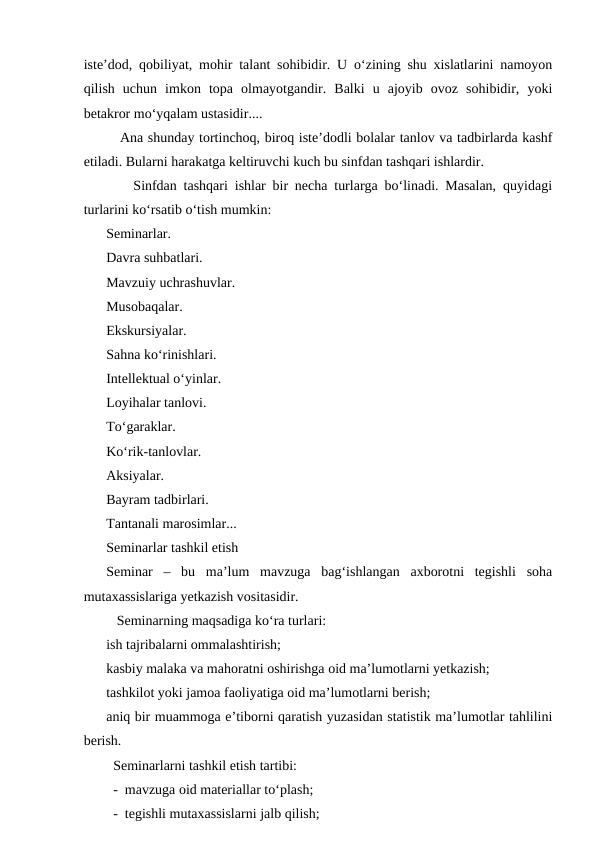isteʼdod, qobiliyat, mohir talant sohibidir. U oʻzining shu xislatlarini namoyon
qilish  uchun  imkon  topa  olmayotgandir.  Balki  u  ajoyib  ovoz  sohibidir,  yoki
betakror moʻyqalam ustasidir....
   Ana shunday tortinchoq, biroq isteʼdodli bolalar tanlov va tadbirlarda kashf
etiladi. Bularni harakatga keltiruvchi kuch bu sinfdan tashqari ishlardir.
    Sinfdan tashqari ishlar bir necha turlarga boʻlinadi. Masalan, quyidagi
turlarini koʻrsatib oʻtish mumkin:
Seminarlar.
Davra suhbatlari.
Mavzuiy uchrashuvlar.
Musobaqalar.
Ekskursiyalar.
Sahna koʻrinishlari.
Intellektual oʻyinlar.
Loyihalar tanlovi.
Toʻgaraklar.
Koʻrik-tanlovlar.
Aksiyalar.
Bayram tadbirlari.
Tantanali marosimlar...
Seminarlar tashkil etish
Seminar  –  bu  maʼlum  mavzuga  bagʻishlangan  axborotni  tegishli  soha
mutaxassislariga yetkazish vositasidir.
   Seminarning maqsadiga koʻra turlari:
ish tajribalarni ommalashtirish;
kasbiy malaka va mahoratni oshirishga oid maʼlumotlarni yetkazish;
tashkilot yoki jamoa faoliyatiga oid maʼlumotlarni berish;
aniq bir muammoga eʼtiborni qaratish yuzasidan statistik maʼlumotlar tahlilini
berish.
  Seminarlarni tashkil etish tartibi:
  -  mavzuga oid materiallar toʻplash;
  -  tegishli mutaxassislarni jalb qilish;
