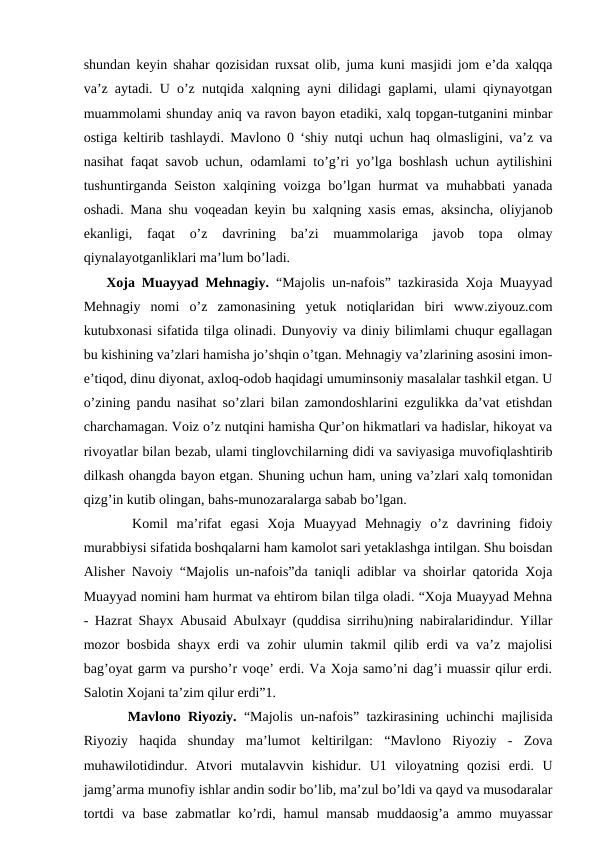 shundan keyin shahar qozisidan ruxsat olib, juma kuni masjidi jom e’da xalqqa
va’z aytadi. U o’z nutqida xalqning ayni dilidagi gaplami, ulami qiynayotgan
muammolami shunday aniq va ravon bayon etadiki, xalq topgan-tutganini minbar
ostiga keltirib tashlaydi. Mavlono 0 ‘shiy nutqi uchun haq olmasligini, va’z va
nasihat faqat savob uchun, odamlami to’g’ri yo’lga boshlash uchun aytilishini
tushuntirganda Seiston xalqining voizga bo’lgan hurmat va muhabbati yanada
oshadi. Mana shu voqeadan keyin bu xalqning xasis emas, aksincha, oliyjanob
ekanligi,  faqat  o’z  davrining  ba’zi  muammolariga  javob  topa  olmay
qiynalayotganliklari ma’lum bo’ladi. 
Xoja Muayyad Mehnagiy. “Majolis un-nafois” tazkirasida Xoja Muayyad
Mehnagiy  nomi  o’z  zamonasining  yetuk  notiqlaridan  biri  www.ziyouz.com
kutubxonasi sifatida tilga olinadi. Dunyoviy va diniy bilimlami chuqur egallagan
bu kishining va’zlari hamisha jo’shqin o’tgan. Mehnagiy va’zlarining asosini imon-
e’tiqod, dinu diyonat, axloq-odob haqidagi umuminsoniy masalalar tashkil etgan. U
o’zining pandu nasihat so’zlari bilan zamondoshlarini ezgulikka da’vat etishdan
charchamagan. Voiz o’z nutqini hamisha Qur’on hikmatlari va hadislar, hikoyat va
rivoyatlar bilan bezab, ulami tinglovchilarning didi va saviyasiga muvofiqlashtirib
dilkash ohangda bayon etgan. Shuning uchun ham, uning va’zlari xalq tomonidan
qizg’in kutib olingan, bahs-munozaralarga sabab bo’lgan. 
   Komil  ma’rifat  egasi  Xoja  Muayyad  Mehnagiy  o’z  davrining  fidoiy
murabbiysi sifatida boshqalarni ham kamolot sari yetaklashga intilgan. Shu boisdan
Alisher Navoiy “Majolis un-nafois”da taniqli adiblar va shoirlar qatorida Xoja
Muayyad nomini ham hurmat va ehtirom bilan tilga oladi. “Xoja Muayyad Mehna
- Hazrat Shayx Abusaid Abulxayr (quddisa sirrihu)ning nabiralaridindur. Yillar
mozor bosbida shayx erdi va zohir ulumin takmil qilib erdi va va’z majolisi
bag’oyat garm va pursho’r voqe’ erdi. Va Xoja samo’ni dag’i muassir qilur erdi.
Salotin Xojani ta’zim qilur erdi”1. 
   Mavlono Riyoziy. “Majolis un-nafois” tazkirasining uchinchi majlisida
Riyoziy  haqida  shunday  ma’lumot  keltirilgan:  “Mavlono  Riyoziy  -  Zova
muhawilotidindur.  Atvori  mutalavvin  kishidur.  U1  viloyatning  qozisi  erdi.  U
jamg’arma munofiy ishlar andin sodir bo’lib, ma’zul bo’ldi va qayd va musodaralar
tortdi  va base  zabmatlar  ko’rdi, hamul  mansab  muddaosig’a  ammo muyassar
