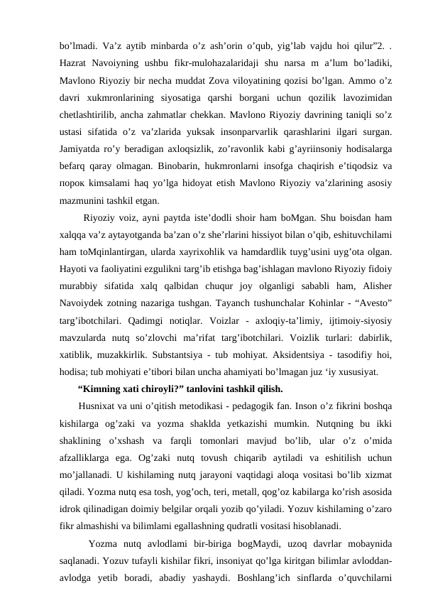 bo’lmadi. Va’z aytib minbarda o’z ash’orin o’qub, yig’lab vajdu hoi qilur”2. .
Hazrat  Navoiyning  ushbu  fikr-mulohazalaridaji  shu  narsa  m  a’lum  bo’ladiki,
Mavlono Riyoziy bir necha muddat Zova viloyatining qozisi bo’lgan. Ammo o’z
davri  xukmronlarining  siyosatiga  qarshi  borgani  uchun  qozilik  lavozimidan
chetlashtirilib, ancha zahmatlar chekkan. Mavlono Riyoziy davrining taniqli so’z
ustasi  sifatida  o’z  va’zlarida  yuksak  insonparvarlik  qarashlarini  ilgari  surgan.
Jamiyatda ro’y beradigan axloqsizlik, zo’ravonlik kabi g’ayriinsoniy hodisalarga
befarq qaray olmagan. Binobarin, hukmronlarni insofga chaqirish e’tiqodsiz va
порок kimsalami haq yo’lga hidoyat etish Mavlono Riyoziy va’zlarining asosiy
mazmunini tashkil etgan. 
  Riyoziy voiz, ayni paytda iste’dodli shoir ham boMgan. Shu boisdan ham
xalqqa va’z aytayotganda ba’zan o’z she’rlarini hissiyot bilan o’qib, eshituvchilami
ham toMqinlantirgan, ularda xayrixohlik va hamdardlik tuyg’usini uyg’ota olgan.
Hayoti va faoliyatini ezgulikni targ’ib etishga bag’ishlagan mavlono Riyoziy fidoiy
murabbiy  sifatida  xalq  qalbidan  chuqur  joy  olganligi  sababli  ham,  Alisher
Navoiydek zotning nazariga tushgan. Tayanch tushunchalar Kohinlar - “Avesto”
targ’ibotchilari.  Qadimgi  notiqlar.  Voizlar  -  axloqiy-ta’limiy,  ijtimoiy-siyosiy
mavzularda  nutq  so’zlovchi  ma’rifat  targ’ibotchilari.  Voizlik  turlari:  dabirlik,
xatiblik, muzakkirlik. Substantsiya - tub mohiyat. Aksidentsiya - tasodifiy hoi,
hodisa; tub mohiyati e’tibori bilan uncha ahamiyati bo’lmagan juz ‘iy xususiyat. 
 “Kimning xati chiroyli?” tanlovini tashkil qilish.
 Husnixat va uni o’qitish metodikasi - pedagogik fan. Inson o’z fikrini boshqa
kishilarga  og’zaki  va  yozma  shaklda  yetkazishi  mumkin.  Nutqning  bu  ikki
shaklining  o’xshash  va  farqli  tomonlari  mavjud  bo’lib,  ular  o’z  o’mida
afzalliklarga  ega.  Og’zaki  nutq  tovush  chiqarib  aytiladi  va  eshitilish  uchun
mo’jallanadi. U kishilaming nutq jarayoni vaqtidagi aloqa vositasi bo’lib xizmat
qiladi. Yozma nutq esa tosh, yog’och, teri, metall, qog’oz kabilarga ko’rish asosida
idrok qilinadigan doimiy belgilar orqali yozib qo’yiladi. Yozuv kishilaming o’zaro
fikr almashishi va bilimlami egallashning qudratli vositasi hisoblanadi. 
  Yozma  nutq  avlodlami  bir-biriga  bogMaydi,  uzoq  davrlar  mobaynida
saqlanadi. Yozuv tufayli kishilar fikri, insoniyat qo’lga kiritgan bilimlar avloddan-
avlodga  yetib  boradi,  abadiy  yashaydi.  Boshlang’ich  sinflarda  o’quvchilarni
