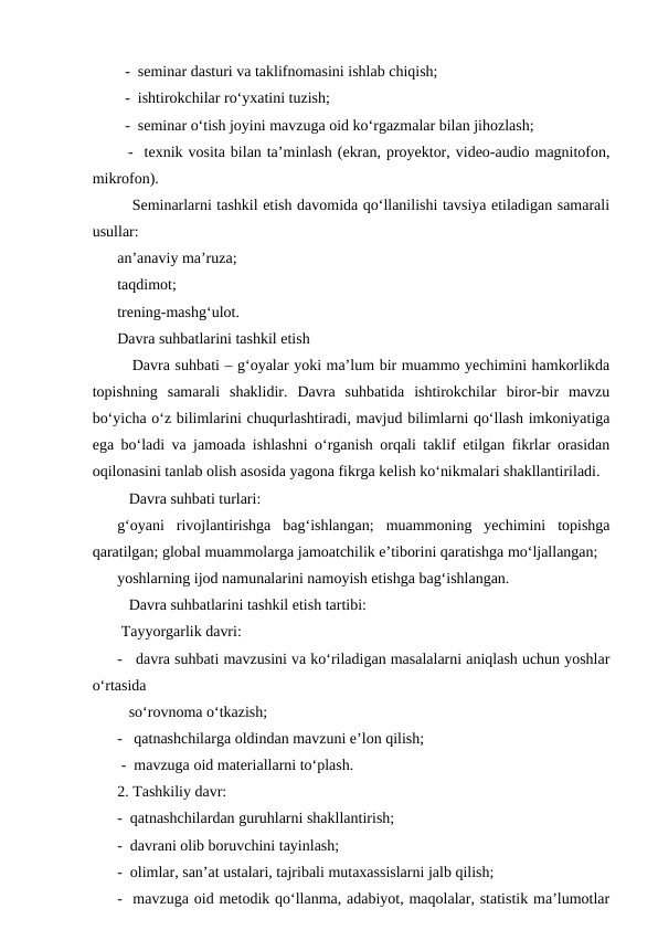   -  seminar dasturi va taklifnomasini ishlab chiqish;
  -  ishtirokchilar roʻyxatini tuzish;
  -  seminar oʻtish joyini mavzuga oid koʻrgazmalar bilan jihozlash;
  -  texnik vosita bilan taʼminlash (ekran, proyektor, video-audio magnitofon,
mikrofon).
   Seminarlarni tashkil etish davomida qoʻllanilishi tavsiya etiladigan samarali
usullar:
anʼanaviy maʼruza;
taqdimot;
trening-mashgʻulot.
Davra suhbatlarini tashkil etish
   Davra suhbati – gʻoyalar yoki maʼlum bir muammo yechimini hamkorlikda
topishning  samarali  shaklidir.  Davra  suhbatida  ishtirokchilar  biror-bir  mavzu
boʻyicha oʻz bilimlarini chuqurlashtiradi, mavjud bilimlarni qoʻllash imkoniyatiga
ega boʻladi va jamoada ishlashni oʻrganish orqali taklif etilgan fikrlar orasidan
oqilonasini tanlab olish asosida yagona fikrga kelish koʻnikmalari shakllantiriladi.
   Davra suhbati turlari: 
gʻoyani  rivojlantirishga  bagʻishlangan;  muammoning  yechimini  topishga
qaratilgan; global muammolarga jamoatchilik eʼtiborini qaratishga moʻljallangan;
yoshlarning ijod namunalarini namoyish etishga bagʻishlangan.
   Davra suhbatlarini tashkil etish tartibi:
 Tayyorgarlik davri:
-   davra suhbati mavzusini va koʻriladigan masalalarni aniqlash uchun yoshlar
oʻrtasida 
   soʻrovnoma oʻtkazish;
-   qatnashchilarga oldindan mavzuni eʼlon qilish;
 -  mavzuga oid materiallarni toʻplash.
2. Tashkiliy davr:
-  qatnashchilardan guruhlarni shakllantirish;
-  davrani olib boruvchini tayinlash;
-  olimlar, sanʼat ustalari, tajribali mutaxassislarni jalb qilish;
-  mavzuga oid metodik qoʻllanma, adabiyot, maqolalar, statistik maʼlumotlar
