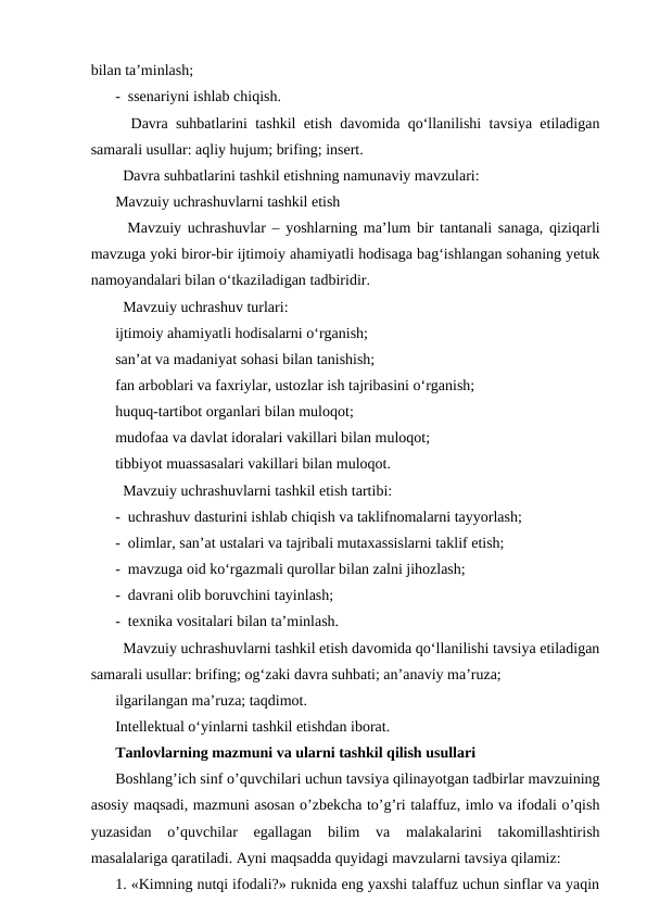 bilan taʼminlash;
-  ssenariyni ishlab chiqish.
  Davra suhbatlarini tashkil etish davomida qoʻllanilishi tavsiya etiladigan
samarali usullar: aqliy hujum; brifing; insert.
  Davra suhbatlarini tashkil etishning namunaviy mavzulari:
Mavzuiy uchrashuvlarni tashkil etish
  Mavzuiy uchrashuvlar – yoshlarning maʼlum bir tantanali sanaga, qiziqarli
mavzuga yoki biror-bir ijtimoiy ahamiyatli hodisaga bagʻishlangan sohaning yetuk
namoyandalari bilan oʻtkaziladigan tadbiridir.
  Mavzuiy uchrashuv turlari:
ijtimoiy ahamiyatli hodisalarni oʻrganish;
sanʼat va madaniyat sohasi bilan tanishish;
fan arboblari va faxriylar, ustozlar ish tajribasini oʻrganish;
huquq-tartibot organlari bilan muloqot;
mudofaa va davlat idoralari vakillari bilan muloqot;
tibbiyot muassasalari vakillari bilan muloqot.
  Mavzuiy uchrashuvlarni tashkil etish tartibi:
-  uchrashuv dasturini ishlab chiqish va taklifnomalarni tayyorlash;
-  olimlar, sanʼat ustalari va tajribali mutaxassislarni taklif etish;
-  mavzuga oid koʻrgazmali qurollar bilan zalni jihozlash;
-  davrani olib boruvchini tayinlash;
-  texnika vositalari bilan taʼminlash.
  Mavzuiy uchrashuvlarni tashkil etish davomida qoʻllanilishi tavsiya etiladigan
samarali usullar: brifing; ogʻzaki davra suhbati; anʼanaviy maʼruza;
ilgarilangan maʼruza; taqdimot.
Intellektual oʻyinlarni tashkil etishdan iborat.
Tanlovlarning mazmuni va ularni tashkil qilish usullari
Boshlang’ich sinf o’quvchilari uchun tavsiya qilinayotgan tadbirlar mavzuining
asosiy maqsadi, mazmuni asosan o’zbekcha to’g’ri talaffuz, imlo va ifodali o’qish
yuzasidan  o’quvchilar  egallagan  bilim  va  malakalarini  takomillashtirish
masalalariga qaratiladi. Аyni maqsadda quyidagi mavzularni tavsiya qilamiz:
1. «Kimning nutqi ifodali?» ruknida eng yaxshi talaffuz uchun sinflar va yaqin
