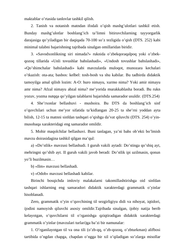maktablar o’rtasida tanlovlar tashkil qilish.
2. Tanish va notanish matndan ifodali  o’qish mashg’ulotlari tashkil  etish.
Bunday  mashg’ulotlar  boshlang’ich  taʼlimni  bitiruvchilarning  tayyorgarlik
darajasiga qo’yiladigan bir daqiqada 70-100 so’z tezligida o’qish (DTS. 252) kabi
minimal talabni bajarishning tajribada sinalgan omillaridan biridir. 
3. «Savodxonlikning siri nimada?» ruknida o’zbekqoraqalpoq yoki o’zbek-
qozoq tillarida «Unli  tovushlar  bahslashadi»,  «Undosh tovushlar  bahslashadi»,
«Qo’shimchalar  bahslashadi»  kabi  mavzularda  muloqot,  munozara  kechalari
o’tkazish: ota-ata; basbos: kelbel: tosh-bosh va shu kabilar. Bu tadbirda didaktik
tamoyilga amal qilish lozim: А-O: huro nimayu, xurmo nima? Yoki amir nimayu
amr nima? Аfzal nimayu abzal nima? meʼyorida murakkablasha boradi. Bu rukn
yozuv, yozma nutqqa qo’yilgan talablarni bajarishda samarador usuldir. (DTS.254)
4.  Sheʼrxonlar  bellashuvi  -  mushoira.  Bu  DTS  da  boshlang’ich  sinf
o’quvchilari  uchun meʼyor  sifatida taʼkidlangan 20-25 ta sheʼrni  yoddan ayta
bilish, 12-15 ta matnni sinfdan tashqari o’qishga daʼvat qiluvchi (DTS. 254) o’yin-
musobaqa xarakteridagi eng samarador omildir. 
5. Mohir maqolchilar bellashuvi. Buni tanlagan, yaʼni bahs obʼekti bo’lmish
mavzu doirasidagina tashkil qilgan maʼqul: 
a) «Do’stlik» mavzusi bellashudi. I guruh vakili aytadi: Do’stinga qo’shiq ayt,
mehringni qo’shib ayt. II guruh vakili javob beradi: Do’stlik ipi uzilmasin, qonun
yo’li buzilmasin… 
b) «Ilm» mavzusi bellashadi.
v) «Odob» mavzusi bellashadi kabilar. 
Birinchi  bosqichda  imloviy  malakalarni  takomillashtirishga  oid  sinfdan
tashqari  ishlarning  eng  samaradori  didaktik  xarakterdagi  grammatik  o’yinlar
hisoblanadi. 
Zero, grammatik o’yin o’quvchining til sezgirligiyu didi va nihoyat, iqtidori,
ijodini namoyish qiluvchi asosiy omildir.Tajribada sinalgan, ijobiy natija berib
kelayotgan,  o’quvchilarni  til  o’rganishga  qziqtiradigan  didaktik  xarakterdagi
grammatik o’yinlar (mavzulari turlari)ga baʼzi bir namunalar: 
1. O’rganilayotgan til va ona tili (o’zb-qq, o’zb-qozoq, o’zbturkman) alifbosi
tartibida o’ngdan chapga, chapdan o’ngga bir xil o’qiladigan so’zlarga misollar
