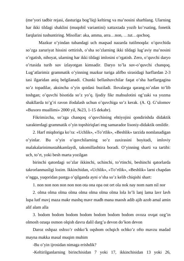 (meʼyori tadbir rejasi, dasturiga bog’liq) keltirng va maʼnosini sharhlang. Ularning
har ikki tildagi shaklini (muqobil variantini) xattaxtada yozib ko’rsating, fonetik
farqlarini tushuntiring. Misollar: aka, amma, arra…non, …tut…qochoq. 
   Mazkur o’yindan tubandagi uch maqsad nazarda tutilmoqda: o’quvchida
so’zga zaruriyat hissini orttirish, o’sha so’zlarning ikki tildagi lug’aviy maʼnosini
o’rgatish, nihoyat, ularning har ikki tildagi imlosini o’rgatish. Zero, o’quvchi daryo
o’rtasida  turib  suv  izlayotgan  kimsadir.  Daryo  to’la  suv-o’quvchi  chanqoq.
Lug’atlarimiz grammatik o’yinning mazkur turiga alifbo sirasidagi harflardan 2-3
tasi ilgaridan aniq belgilanadi. Chunki bellashuvchilar faqat o’sha harflargagina
so’z topadilar, aksincha o’yin qoidasi buziladi. Ilovalarga qarang.so’zdan to’lib
toshgan; o’quvchi bisotida so’z yo’q. Ijodiy fikr mahsulotini og’zaki va yozma
shakllarda to’g’ri ravon ifodalash uchun o’quvchiga so’z kerak. (А. Q. G’ulomov
«Buxoro muallimi» 2000 yil, №23, 1-15 dekabr). 
Fikrimizcha,  so’zga  chanqoq  o’quvchining  ehtiyojini  qondirishda  didaktik
xarakterdagi grammatik o’yin topshiriqlari eng samarador lisoniy-didaktik omildir. 
2. Harf miqdoriga ko’ra: «Uchlik», «To’rtlik», «Beshlik» tarzida nomlanadigan
o’yinlar.  Bu  o’yin  o’quvchilarning  so’z  zaxirasini  boyitadi,  imloviy
malakalarinimustahkamlaydi, takomillashtira boradi. O’yinning sharti va tartibi:
uch, to’rt, yoki besh marta yozilgan 
birinchi qatordagi so’zlar ikkinchi, uchinchi, to’rtinchi, beshinchi qatorlarda
takrorlanmasligi lozim. Ikkinchidan, «Uchlik», «To’rtlik», «Beshlik» larni chapdan
o’ngga, yuqoridan pastga o’qilganda ayni o’sha so’z kelib chiqishi shart:
1. non non non non non non ota ona opa ost ort ola nok nay nom nam nil nor 
2. olma olma olma olma olma olma olma olma lola lo’li lanj lama lavr lavh
lupa lutf mavj maza makr mashq mavr madh mana maosh adib ajib azob amal amin
alif alam alla 
3. bodom bodom bodom bodom bodom bodom bodom ovoza ovqat ozg’in
olmosh ozuqa osmon olqish davra dalil darg’a devon do’kon devon 
Daroz oshpaz oshxo’r oshko’k oqshom ochqich ochko’z ofto mavzu madad
mayna makka masal muqim muhim
-Bu o’yin ijrosidan nimaga erishdik?
-Keltirilganlarning  birinchisidan  7  yoki  17,  ikkinchisidan  13  yoki  26,
