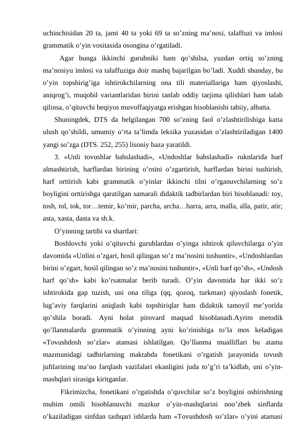 uchinchisidan 20 ta, jami 40 ta yoki 69 ta so’zning maʼnosi, talaffuzi va imlosi
grammatik o’yin vositasida osongina o’rgatiladi. 
 Аgar  bunga  ikkinchi  guruhniki  ham  qo’shilsa,  yuzdan  ortiq  so’zning
maʼnosiyu imlosi va talaffuziga doir mashq bajarilgan bo’ladi. Xuddi shunday, bu
o’yin  topshirig’iga  ishtirokchilarning  ona  tili  materiallariga  ham  qiyoslashi,
aniqrog’i, muqobil variantlaridan birini tanlab oddiy tarjima qilishlari ham talab
qilinsa, o’qituvchi beqiyos muvoffaqiyatga erishgan hisoblanishi tabiiy, albatta. 
Shuningdek, DTS da belgilangan 700 so’zning faol o’zlashtirilishiga katta
ulush qo’shildi, umumiy o’rta taʼlimda leksika yuzasidan o’zlashtiriladigan 1400
yangi so’zga (DTS. 252, 255) lisoniy baza yaratildi. 
3.  «Unli  tovushlar  bahslashadi»,  «Undoshlar  bahslashadi»  ruknlarida  harf
almashtirish, harflardan birining o’rnini o’zgartirish, harflardan birini tushirish,
harf  orttirish  kabi  grammatik  o’yinlar  ikkinchi  tilni  o’rganuvchilarning  so’z
boyligini orttirishga qaratilgan samarali didaktik tadbirlardan biri hisoblanadi: toy,
tosh, tol, tok, tor…temir, ko’mir, parcha, archa…barra, arra, malla, alla, patir, atir;
asta, xasta, dasta va sh.k.
O’yinning tartibi va shartlari:
Boshlovchi yoki o’qituvchi guruhlardan o’yinga ishtirok qiluvchilarga o’yin
davomida «Unlini o’zgart, hosil qilingan so’z maʼnosini tushuntir», «Undoshlardan
birini o’zgart, hosil qilingan so’z maʼnosini tushuntir», «Unli harf qo’sh», «Undosh
harf  qo’sh»  kabi  ko’rsatmalar  berib  turadi.  O’yin  davomida  har  ikki  so’z
ishtirokida gap tuzish,  uni  ona  tiliga  (qq, qozoq,  turkman)  qiyoslash  fonetik,
lug’aviy  farqlarini  aniqlash  kabi  topshiriqlar  ham  didaktik  tamoyil  meʼyorida
qo’shila  boradi.  Аyni  holat  pirovard  maqsad  hisoblanadi.Аyrim  metodik
qo’llanmalarda  grammatik  o’yinning  ayni  ko’rinishiga  to’la  mos  keladigan
«Tovushdosh  so’zlar»  atamasi  ishlatilgan.  Qo’llanma  mualliflari  bu  atama
mazmunidagi  tadbirlarning  maktabda  fonetikani  o’rgatish  jarayonida  tovush
juftlarining maʼno farqlash vazifalari ekanligini juda to’g’ri taʼkidlab, uni o’yin-
mashqlari sirasiga kiritganlar.
  Fikrimizcha, fonetikani o’rgatishda o’quvchilar so’z boyligini oshirishning
muhim  omili  hisoblanuvchi  mazkur  o’yin-mashqlarini  noo’zbek  sinflarda
o’kaziladigan sinfdan tashqari ishlarda ham «Tovushdosh so’zlar» o’yini atamasi
