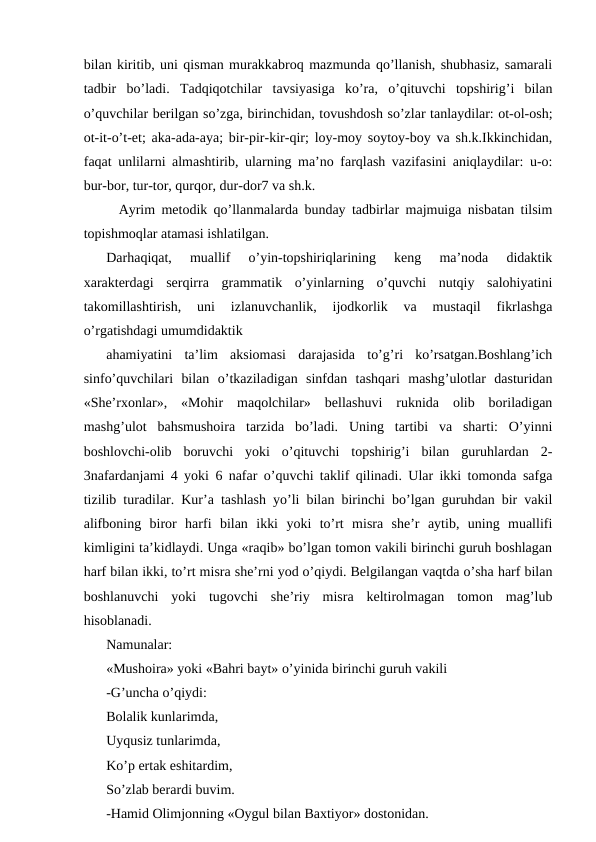 bilan kiritib, uni qisman murakkabroq mazmunda qo’llanish, shubhasiz, samarali
tadbir  bo’ladi.  Tadqiqotchilar  tavsiyasiga  ko’ra,  o’qituvchi  topshirig’i  bilan
o’quvchilar berilgan so’zga, birinchidan, tovushdosh so’zlar tanlaydilar: ot-ol-osh;
ot-it-o’t-et; aka-ada-aya; bir-pir-kir-qir; loy-moy soytoy-boy va sh.k.Ikkinchidan,
faqat unlilarni almashtirib, ularning maʼno farqlash vazifasini aniqlaydilar: u-o:
bur-bor, tur-tor, qurqor, dur-dor7 va sh.k.
  Аyrim metodik qo’llanmalarda bunday tadbirlar majmuiga nisbatan tilsim
topishmoqlar atamasi ishlatilgan. 
Darhaqiqat,  muallif  o’yin-topshiriqlarining  keng  maʼnoda  didaktik
xarakterdagi  serqirra  grammatik  o’yinlarning  o’quvchi  nutqiy  salohiyatini
takomillashtirish,  uni  izlanuvchanlik,  ijodkorlik  va  mustaqil  fikrlashga
o’rgatishdagi umumdidaktik 
ahamiyatini  taʼlim  aksiomasi  darajasida  to’g’ri  ko’rsatgan.Boshlang’ich
sinfo’quvchilari  bilan  o’tkaziladigan  sinfdan  tashqari  mashg’ulotlar  dasturidan
«Sheʼrxonlar»,  «Mohir  maqolchilar»  bellashuvi  ruknida  olib  boriladigan
mashg’ulot  bahsmushoira  tarzida  bo’ladi.  Uning  tartibi  va  sharti:  O’yinni
boshlovchi-olib  boruvchi  yoki  o’qituvchi  topshirig’i  bilan  guruhlardan  2-
3nafardanjami 4 yoki 6 nafar o’quvchi taklif qilinadi. Ular ikki tomonda safga
tizilib turadilar. Kurʼa tashlash yo’li bilan birinchi bo’lgan guruhdan bir vakil
alifboning  biror  harfi  bilan  ikki  yoki  to’rt  misra  sheʼr  aytib,  uning  muallifi
kimligini taʼkidlaydi. Unga «raqib» bo’lgan tomon vakili birinchi guruh boshlagan
harf bilan ikki, to’rt misra sheʼrni yod o’qiydi. Belgilangan vaqtda o’sha harf bilan
boshlanuvchi  yoki  tugovchi  sheʼriy  misra  keltirolmagan  tomon  mag’lub
hisoblanadi. 
Namunalar:
«Mushoira» yoki «Bahri bayt» o’yinida birinchi guruh vakili 
-G’uncha o’qiydi:
Bolalik kunlarimda,
Uyqusiz tunlarimda,
Ko’p ertak eshitardim,
So’zlab berardi buvim.
-Hamid Olimjonning «Oygul bilan Baxtiyor» dostonidan.
