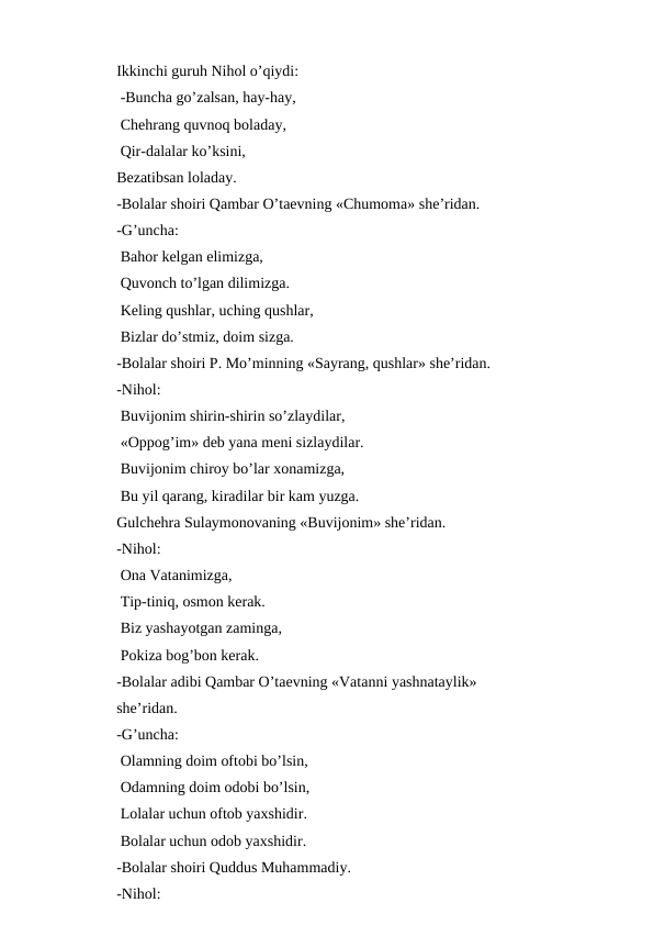 Ikkinchi guruh Nihol o’qiydi:
 -Buncha go’zalsan, hay-hay,
 Chehrang quvnoq boladay,
 Qir-dalalar ko’ksini,
Bezatibsan loladay.
-Bolalar shoiri Qambar O’taevning «Chumoma» sheʼridan.
-G’uncha:
 Bahor kelgan elimizga,
 Quvonch to’lgan dilimizga.
 Keling qushlar, uching qushlar,
 Bizlar do’stmiz, doim sizga.
-Bolalar shoiri P. Mo’minning «Sayrang, qushlar» sheʼridan.
-Nihol: 
 Buvijonim shirin-shirin so’zlaydilar,
 «Oppog’im» deb yana meni sizlaydilar.
 Buvijonim chiroy bo’lar xonamizga, 
 Bu yil qarang, kiradilar bir kam yuzga.
Gulchehra Sulaymonovaning «Buvijonim» sheʼridan.
-Nihol:
 Ona Vatanimizga,
 Tip-tiniq, osmon kerak.
 Biz yashayotgan zaminga,
 Pokiza bog’bon kerak.
-Bolalar adibi Qambar O’taevning «Vatanni yashnataylik» 
sheʼridan.
-G’uncha:
 Olamning doim oftobi bo’lsin,
 Odamning doim odobi bo’lsin,
 Lolalar uchun oftob yaxshidir.
 Bolalar uchun odob yaxshidir.
-Bolalar shoiri Quddus Muhammadiy.
-Nihol:
