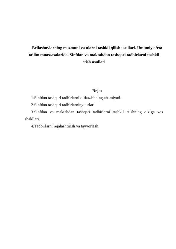 Bellashuvlarning mazmuni va ularni tashkil qilish usullari. Umumiy oʻrta
taʼlim muassasalarida. Sinfdan va maktabdan tashqari tadbirlarni tashkil
etish usullari
Reja:
1.Sinfdan tashqari tadbirlarni oʻtkazishning ahamiyati.
2.Sinfdan tashqari tadbirlarning turlari
3.Sinfdan  va  maktabdan  tashqari  tadbirlarni  tashkil  etishning  oʻziga  xos
shakllari.
4.Tadbirlarni rejalashtirish va tayyorlash.
