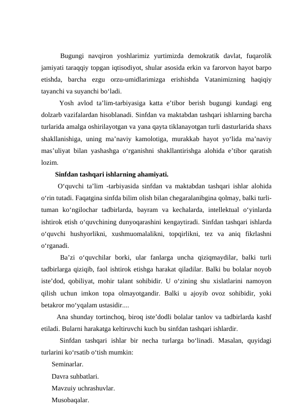   Bugungi  navqiron  yoshlarimiz  yurtimizda  demokratik  davlat,  fuqarolik
jamiyati taraqqiy topgan iqtisodiyot, shular asosida erkin va farorvon hayot barpo
etishda,  barcha  ezgu  orzu-umidlarimizga  erishishda  Vatanimizning  haqiqiy
tayanchi va suyanchi boʻladi.
  Yosh avlod taʼlim-tarbiyasiga  katta eʼtibor  berish  bugungi  kundagi  eng
dolzarb vazifalardan hisoblanadi. Sinfdan va maktabdan tashqari ishlarning barcha
turlarida amalga oshirilayotgan va yana qayta tiklanayotgan turli dasturlarida shaxs
shakllanishiga,  uning maʼnaviy kamolotiga,  murakkab  hayot  yoʻlida  maʼnaviy
masʼuliyat bilan yashashga oʻrganishni shakllantirishga alohida eʼtibor qaratish
lozim.
  Sinfdan tashqari ishlarning ahamiyati.
  Oʻquvchi taʼlim -tarbiyasida sinfdan va maktabdan tashqari ishlar alohida
oʻrin tutadi. Faqatgina sinfda bilim olish bilan chegaralanibgina qolmay, balki turli-
tuman  koʻngilochar  tadbirlarda,  bayram  va  kechalarda,  intellektual  oʻyinlarda
ishtirok etish oʻquvchining dunyoqarashini kengaytiradi. Sinfdan tashqari ishlarda
oʻquvchi  hushyorlikni,  xushmuomalalikni,  topqirlikni,  tez  va  aniq  fikrlashni
oʻrganadi.
  Baʼzi  oʻquvchilar  borki,  ular  fanlarga  uncha  qiziqmaydilar,  balki  turli
tadbirlarga qiziqib, faol ishtirok etishga harakat qiladilar. Balki bu bolalar noyob
isteʼdod, qobiliyat, mohir talant sohibidir. U oʻzining shu xislatlarini namoyon
qilish  uchun  imkon  topa  olmayotgandir.  Balki  u  ajoyib  ovoz  sohibidir,  yoki
betakror moʻyqalam ustasidir....
  Ana shunday tortinchoq, biroq isteʼdodli bolalar tanlov va tadbirlarda kashf
etiladi. Bularni harakatga keltiruvchi kuch bu sinfdan tashqari ishlardir.
  Sinfdan  tashqari  ishlar  bir  necha  turlarga  boʻlinadi.  Masalan,  quyidagi
turlarini koʻrsatib oʻtish mumkin:
Seminarlar.
Davra suhbatlari.
Mavzuiy uchrashuvlar.
Musobaqalar.
