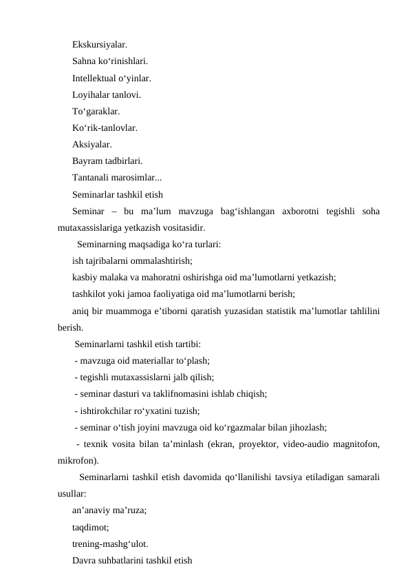 Ekskursiyalar.
Sahna koʻrinishlari.
Intellektual oʻyinlar.
Loyihalar tanlovi.
Toʻgaraklar.
Koʻrik-tanlovlar.
Aksiyalar.
Bayram tadbirlari.
Tantanali marosimlar...
Seminarlar tashkil etish
Seminar  –  bu  maʼlum  mavzuga  bagʻishlangan  axborotni  tegishli  soha
mutaxassislariga yetkazish vositasidir.
  Seminarning maqsadiga koʻra turlari:
ish tajribalarni ommalashtirish;
kasbiy malaka va mahoratni oshirishga oid maʼlumotlarni yetkazish;
tashkilot yoki jamoa faoliyatiga oid maʼlumotlarni berish;
aniq bir muammoga eʼtiborni qaratish yuzasidan statistik maʼlumotlar tahlilini
berish.
 Seminarlarni tashkil etish tartibi:
 - mavzuga oid materiallar toʻplash;
 - tegishli mutaxassislarni jalb qilish;
 - seminar dasturi va taklifnomasini ishlab chiqish;
 - ishtirokchilar roʻyxatini tuzish;
 - seminar oʻtish joyini mavzuga oid koʻrgazmalar bilan jihozlash;
 - texnik vosita bilan taʼminlash (ekran, proyektor, video-audio magnitofon,
mikrofon).
  Seminarlarni tashkil etish davomida qoʻllanilishi tavsiya etiladigan samarali
usullar:
anʼanaviy maʼruza;
taqdimot;
trening-mashgʻulot.
Davra suhbatlarini tashkil etish
