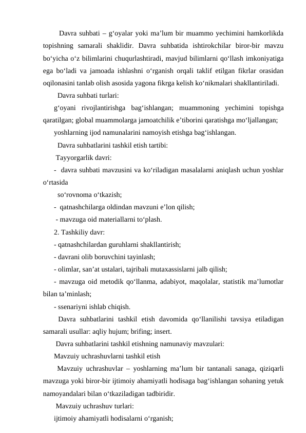   Davra suhbati – gʻoyalar yoki maʼlum bir muammo yechimini hamkorlikda
topishning  samarali  shaklidir.  Davra  suhbatida  ishtirokchilar  biror-bir  mavzu
boʻyicha oʻz bilimlarini chuqurlashtiradi, mavjud bilimlarni qoʻllash imkoniyatiga
ega boʻladi va jamoada ishlashni oʻrganish orqali taklif etilgan fikrlar orasidan
oqilonasini tanlab olish asosida yagona fikrga kelish koʻnikmalari shakllantiriladi.
  Davra suhbati turlari: 
gʻoyani  rivojlantirishga  bagʻishlangan;  muammoning  yechimini  topishga
qaratilgan; global muammolarga jamoatchilik eʼtiborini qaratishga moʻljallangan;
yoshlarning ijod namunalarini namoyish etishga bagʻishlangan.
  Davra suhbatlarini tashkil etish tartibi:
 Tayyorgarlik davri:
-  davra suhbati mavzusini va koʻriladigan masalalarni aniqlash uchun yoshlar
oʻrtasida 
  soʻrovnoma oʻtkazish;
-  qatnashchilarga oldindan mavzuni eʼlon qilish;
 - mavzuga oid materiallarni toʻplash.
2. Tashkiliy davr:
- qatnashchilardan guruhlarni shakllantirish;
- davrani olib boruvchini tayinlash;
- olimlar, sanʼat ustalari, tajribali mutaxassislarni jalb qilish;
- mavzuga oid metodik qoʻllanma, adabiyot, maqolalar, statistik maʼlumotlar
bilan taʼminlash;
- ssenariyni ishlab chiqish.
 Davra  suhbatlarini  tashkil  etish  davomida  qoʻllanilishi  tavsiya  etiladigan
samarali usullar: aqliy hujum; brifing; insert.
 Davra suhbatlarini tashkil etishning namunaviy mavzulari:
Mavzuiy uchrashuvlarni tashkil etish
 Mavzuiy uchrashuvlar – yoshlarning maʼlum bir tantanali sanaga, qiziqarli
mavzuga yoki biror-bir ijtimoiy ahamiyatli hodisaga bagʻishlangan sohaning yetuk
namoyandalari bilan oʻtkaziladigan tadbiridir.
 Mavzuiy uchrashuv turlari:
ijtimoiy ahamiyatli hodisalarni oʻrganish;
