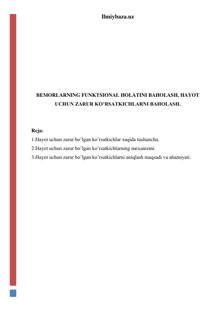 Ilmiybaza.uz 
 
 
 
 
 
 
 
BEMORLARNING FUNKTSIONAL HOLATINI BAHOLASH, HAYOT 
UCHUN ZARUR KO’RSATKICHLARNI BAHOLASH. 
 
 
Reja: 
1.Hayot uchun zarur bo’lgan ko’rsatkichlar xaqida tushuncha. 
2.Hayot uchun zarur bo’lgan ko’rsatkichlarning mexanizmi.  
3.Hayot uchun zarur bo’lgan ko’rsatkichlarni aniqlash maqsadi va ahamiyati.  
 
 
 
 
 
 
 
 
 
 
 
 
 
 
