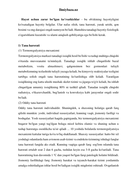 Ilmiybaza.uz 
 
    Hayot uchun zarur bo’lgan ko’rsatkichlar - bu ob'ektning hayotiyligini 
ko'rsatadigan hayotiy belgilar. Ular nafas olish, tana harorati, yurak urishi, qon 
bosimi va ong darajasi orqali namoyon bo'ladi. Hamshira tanadagi hayotiy fiziologik 
o'zgarishlarni kuzatishi va ularni aniqlash qobiliyatiga ega bo'lishi kerak. 
 
1) Tana harorati 
(1) Termoregulyatsiya mexanizmi 
Termoregulyatsiya markazi tanadagi issiqlik hosil bo'lishi va tashqi muhitga chiqishi 
o'rtasida muvozanatni ta'minlaydi. Tanadagi issiqlik ishlab chiqarilishi bazal 
metabolizm, 
vosita 
almashinuvi, 
qalqonsimon 
bez 
gormonlari 
tufayli 
metabolizmning tezlashishi tufayli yuzaga keladi, bu kimyoviy reaktsiyalar tezligini 
tartibga solish orqali tana haroratining ko'tarilishiga olib keladi. Yaratilgan 
issiqlikning eng katta ulushi mushak-skelet tizimi va jigarga to'g'ri keladi, bu ishlab 
chiqarilgan umumiy issiqlikning 80% ni tashkil qiladi. Tanadan issiqlik chiqishi 
radiatsiya, o'tkazuvchanlik, bug'lanish va konveksiya kabi jarayonlar orqali sodir 
bo'ladi. 
(2) Oddiy tana harorati 
Oddiy tana harorati individualdir. Shuningdek, u shaxsning holatiga qarab farq 
qilishi mumkin: yoshi, individual xususiyatlari, kunning vaqti, jismoniy faolligi va 
boshqalar. Yosh xususiyatlari haqida gapirganda, biz termoregulyatsiya mexanizmi 
beqaror bo'lgan yangi tug'ilgan bolaga misol keltira olamiz va shuning uchun u 
tashqi haroratga osonlikcha ta'sir qiladi ... 10 yoshida bolalarda termoregulyatsiya 
mexanizmi kattalar turiga ko'ra to'liq shakllanadi. Shaxsiy xususiyatlar: hatto bir xil 
yoshdagi odamlarda ham avtonom asab tizimi va endokrin tizimning ishidagi farqlar 
tana harorati farqida aks etadi. Kunning vaqtiga qarab farq: sog'lom odamda tana 
harorati ertalab soat 2 dan 6 gacha, tushdan keyin esa 3-8 gacha ko'tariladi. Tana 
haroratining kun davomida 1 ℃ dan yuqori bo'lgan farqi patologik holatni bildiradi. 
Jismoniy faollikdagi farq: Jismoniy harakat va tayanch-harakat tizimi yordamida 
amalga oshiriladigan ishlar hosil bo'ladigan issiqlik miqdorini oshiradi. Ovqatlanish 
