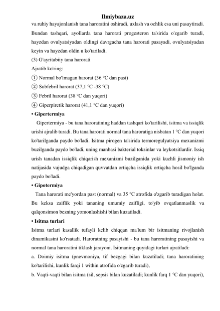 Ilmiybaza.uz 
va ruhiy hayajonlanish tana haroratini oshiradi, uxlash va ochlik esa uni pasaytiradi. 
Bundan tashqari, ayollarda tana harorati progesteron ta'sirida o'zgarib turadi, 
hayzdan ovulyatsiyadan oldingi davrgacha tana harorati pasayadi, ovulyatsiyadan 
keyin va hayzdan oldin u ko'tariladi. 
(3) G'ayritabiiy tana harorati 
Ajratib ko'ring: 
① Normal bo'lmagan harorat (36 ℃ dan past) 
② Subfebril harorat (37,1 ℃ -38 ℃) 
③ Febril harorat (38 ℃ dan yuqori) 
④ Giperpiretik harorat (41,1 ℃ dan yuqori) 
• Gipertermiya 
    Gipertermiya - bu tana haroratining haddan tashqari ko'tarilishi, isitma va issiqlik 
urishi ajralib turadi. Bu tana harorati normal tana haroratiga nisbatan 1 ℃ dan yuqori 
ko'tarilganda paydo bo'ladi. Isitma pirogen ta'sirida termoregulyatsiya mexanizmi 
buzilganda paydo bo'ladi, uning manbasi bakterial toksinlar va leykotsitlardir. Issiq 
urish tanadan issiqlik chiqarish mexanizmi buzilganida yoki kuchli jismoniy ish 
natijasida vujudga chiqadigan quvvatdan ortiqcha issiqlik ortiqcha hosil bo'lganda 
paydo bo'ladi. 
• Gipotermiya 
   Tana harorati me'yordan past (normal) va 35 ℃ atrofida o'zgarib turadigan holat. 
Bu keksa zaiflik yoki tananing umumiy zaifligi, to'yib ovqatlanmaslik va 
qalqonsimon bezning yomonlashishi bilan kuzatiladi. 
• Isitma turlari 
Isitma turlari kasallik tufayli kelib chiqqan ma'lum bir isitmaning rivojlanish 
dinamikasini ko'rsatadi. Haroratning pasayishi - bu tana haroratining pasayishi va 
normal tana haroratini tiklash jarayoni. Isitmaning quyidagi turlari ajratiladi:  
a. Doimiy isitma (pnevmoniya, tif bezgagi bilan kuzatiladi; tana haroratining 
ko'tarilishi, kunlik farqi 1 within atrofida o'zgarib turadi),  
b. Vaqti-vaqti bilan isitma (sil, sepsis bilan kuzatiladi; kunlik farq 1 ℃ dan yuqori),  
