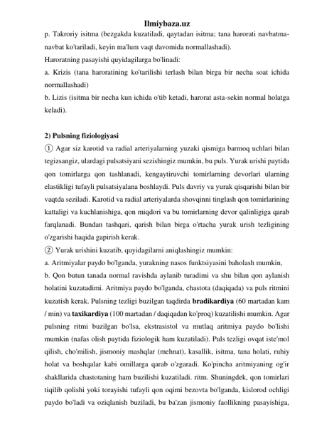 Ilmiybaza.uz 
p. Takroriy isitma (bezgakda kuzatiladi, qaytadan isitma; tana harorati navbatma-
navbat ko'tariladi, keyin ma'lum vaqt davomida normallashadi).  
Haroratning pasayishi quyidagilarga bo'linadi:  
a. Krizis (tana haroratining ko'tarilishi terlash bilan birga bir necha soat ichida 
normallashadi)  
b. Lizis (isitma bir necha kun ichida o'tib ketadi, harorat asta-sekin normal holatga 
keladi). 
 
2) Pulsning fiziologiyasi 
① Agar siz karotid va radial arteriyalarning yuzaki qismiga barmoq uchlari bilan 
tegizsangiz, ulardagi pulsatsiyani sezishingiz mumkin, bu puls. Yurak urishi paytida 
qon tomirlarga qon tashlanadi, kengaytiruvchi tomirlarning devorlari ularning 
elastikligi tufayli pulsatsiyalana boshlaydi. Puls davriy va yurak qisqarishi bilan bir 
vaqtda seziladi. Karotid va radial arteriyalarda shovqinni tinglash qon tomirlarining 
kattaligi va kuchlanishiga, qon miqdori va bu tomirlarning devor qalinligiga qarab 
farqlanadi. Bundan tashqari, qarish bilan birga o'rtacha yurak urish tezligining 
o'zgarishi haqida gapirish kerak. 
② Yurak urishini kuzatib, quyidagilarni aniqlashingiz mumkin:  
a. Aritmiyalar paydo bo'lganda, yurakning nasos funktsiyasini baholash mumkin,  
b. Qon butun tanada normal ravishda aylanib turadimi va shu bilan qon aylanish 
holatini kuzatadimi. Aritmiya paydo bo'lganda, chastota (daqiqada) va puls ritmini 
kuzatish kerak. Pulsning tezligi buzilgan taqdirda bradikardiya (60 martadan kam 
/ min) va taxikardiya (100 martadan / daqiqadan ko'proq) kuzatilishi mumkin. Agar 
pulsning ritmi buzilgan bo'lsa, ekstrasistol va mutlaq aritmiya paydo bo'lishi 
mumkin (nafas olish paytida fiziologik ham kuzatiladi). Puls tezligi ovqat iste'mol 
qilish, cho'milish, jismoniy mashqlar (mehnat), kasallik, isitma, tana holati, ruhiy 
holat va boshqalar kabi omillarga qarab o'zgaradi. Ko'pincha aritmiyaning og'ir 
shakllarida chastotaning ham buzilishi kuzatiladi. ritm. Shuningdek, qon tomirlari 
tiqilib qolishi yoki torayishi tufayli qon oqimi bezovta bo'lganda, kislorod ochligi 
paydo bo'ladi va oziqlanish buziladi, bu ba'zan jismoniy faollikning pasayishiga, 
