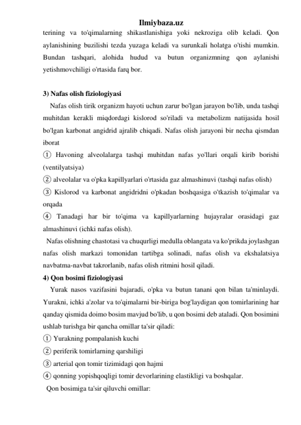 Ilmiybaza.uz 
terining va to'qimalarning shikastlanishiga yoki nekroziga olib keladi. Qon 
aylanishining buzilishi tezda yuzaga keladi va surunkali holatga o'tishi mumkin. 
Bundan tashqari, alohida hudud va butun organizmning qon aylanishi 
yetishmovchiligi o'rtasida farq bor. 
 
3) Nafas olish fiziologiyasi 
    Nafas olish tirik organizm hayoti uchun zarur bo'lgan jarayon bo'lib, unda tashqi 
muhitdan kerakli miqdordagi kislorod so'riladi va metabolizm natijasida hosil 
bo'lgan karbonat angidrid ajralib chiqadi. Nafas olish jarayoni bir necha qismdan 
iborat  
① Havoning alveolalarga tashqi muhitdan nafas yo'llari orqali kirib borishi 
(ventilyatsiya)  
② alveolalar va o'pka kapillyarlari o'rtasida gaz almashinuvi (tashqi nafas olish)  
③ Kislorod va karbonat angidridni o'pkadan boshqasiga o'tkazish to'qimalar va 
orqada  
④ Tanadagi har bir to'qima va kapillyarlarning hujayralar orasidagi gaz 
almashinuvi (ichki nafas olish). 
  Nafas olishning chastotasi va chuqurligi medulla oblangata va ko'prikda joylashgan 
nafas olish markazi tomonidan tartibga solinadi, nafas olish va ekshalatsiya 
navbatma-navbat takrorlanib, nafas olish ritmini hosil qiladi.  
4) Qon bosimi fiziologiyasi 
    Yurak nasos vazifasini bajaradi, o'pka va butun tanani qon bilan ta'minlaydi. 
Yurakni, ichki a'zolar va to'qimalarni bir-biriga bog'laydigan qon tomirlarining har 
qanday qismida doimo bosim mavjud bo'lib, u qon bosimi deb ataladi. Qon bosimini 
ushlab turishga bir qancha omillar ta'sir qiladi:  
① Yurakning pompalanish kuchi  
② periferik tomirlarning qarshiligi  
③ arterial qon tomir tizimidagi qon hajmi  
④ qonning yopishqoqligi tomir devorlarining elastikligi va boshqalar. 
  Qon bosimiga ta'sir qiluvchi omillar: 
