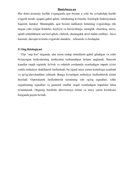 Ilmiybaza.uz 
Har doim jismoniy faollik o'zgarganda qon bosimi u yoki bu yo'nalishda kuchli 
o'zgarib turadi: uyquni qabul qilish, ishtahaning ko'rinishi, fiziologik funktsiyalarni 
bajarish, harakat. Shuningdek, qon bosimi indikatori holatning o'zgarishiga (tik 
turgan yoki yotgan holatda), kayfiyat va hissiyotlarga, taranglik, charchoq, stress, 
spirtli ichimliklarni iste'mol qilish, chekish, shuningdek atrof-muhit omillari - havo 
harorati, shovqin ta'sirida o'zgarishi mumkin. , tebranish va boshqalar. 
 
5) Ong fiziologiyasi 
    Ular "ong bor" deganda, ular inson tashqi stimullarni qabul qiladigan va sodir 
bo'layotgan hodisalarning mohiyatini tushunadigan holatni anglatadi. Sensorli 
kanallar orqali teginish, ko'rish va eshitish yordamida uzatiladigan impuls ta'siri 
ostida retikulyar shakllanish faollashadi, bu signal miya yarim korteksiga uzatiladi 
va qo'zg'aluvchanlikni oshiradi. Bunga ko'tarilgan retikulyar faollashtirish tizimi 
deyiladi. Gipotalamik faollashtirish tizimining ishi og'riq signallari, ichki 
organlarning signallari va gumoral omillar orqali uzatiladigan impulslar bilan 
ta'minlanadi. Ongning buzilishi aktivizatsiya tizimi va miya yarim korteksini 
buzganda paydo bo'ladi. 
 
 
