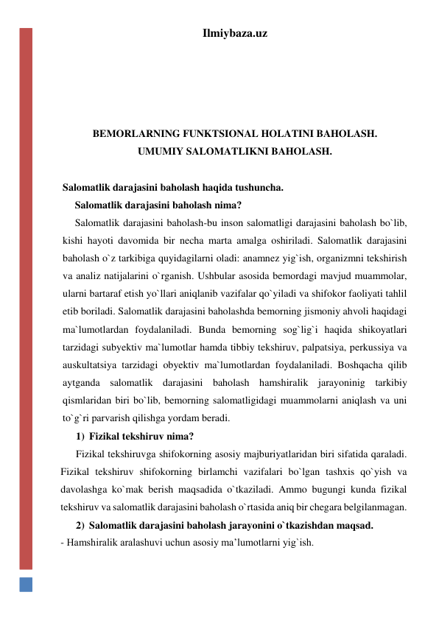 Ilmiybaza.uz 
 
 
 
 
BEMORLARNING FUNKTSIONAL HOLATINI BAHOLASH. 
UMUMIY SALOMATLIKNI BAHOLASH. 
 
Salomatlik darajasini baholash haqida tushuncha. 
Salomatlik darajasini baholash nima? 
Salomatlik darajasini baholash-bu inson salomatligi darajasini baholash bo`lib, 
kishi hayoti davomida bir necha marta amalga oshiriladi. Salomatlik darajasini 
baholash o`z tarkibiga quyidagilarni oladi: anamnez yig`ish, organizmni tekshirish 
va analiz natijalarini o`rganish. Ushbular asosida bemordagi mavjud muammolar, 
ularni bartaraf etish yo`llari aniqlanib vazifalar qo`yiladi va shifokor faoliyati tahlil 
etib boriladi. Salomatlik darajasini baholashda bemorning jismoniy ahvoli haqidagi 
ma`lumotlardan foydalaniladi. Bunda bemorning sog`lig`i haqida shikoyatlari 
tarzidagi subyektiv ma`lumotlar hamda tibbiy tekshiruv, palpatsiya, perkussiya va 
auskultatsiya tarzidagi obyektiv ma`lumotlardan foydalaniladi. Boshqacha qilib 
aytganda salomatlik darajasini baholash hamshiralik jarayoninig tarkibiy 
qismlaridan biri bo`lib, bemorning salomatligidagi muammolarni aniqlash va uni 
to`g`ri parvarish qilishga yordam beradi. 
1) Fizikal tekshiruv nima?  
Fizikal tekshiruvga shifokorning asosiy majburiyatlaridan biri sifatida qaraladi. 
Fizikal tekshiruv shifokorning birlamchi vazifalari bo`lgan tashxis qo`yish va 
davolashga ko`mak berish maqsadida o`tkaziladi. Ammo bugungi kunda fizikal 
tekshiruv va salomatlik darajasini baholash o`rtasida aniq bir chegara belgilanmagan.  
2) Salomatlik darajasini baholash jarayonini o`tkazishdan maqsad. 
- Hamshiralik aralashuvi uchun asosiy ma’lumotlarni yig`ish. 
