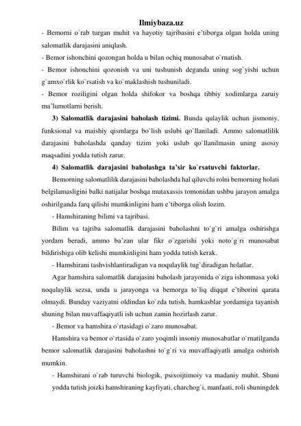 Ilmiybaza.uz 
- Bemorni o`rab turgan muhit va hayotiy tajribasini e’tiborga olgan holda uning 
salomatlik darajasini aniqlash. 
- Bemor ishonchini qozongan holda u bilan ochiq munosabat o`rnatish. 
- Bemor ishonchini qozonish va uni tushunish deganda uning sog`yishi uchun 
g`amxo`rlik ko`rsatish va ko`maklashish tushuniladi.  
- Bemor roziligini olgan holda shifokor va boshqa tibbiy xodimlarga zaruiy 
ma’lumotlarni berish. 
3) Salomatlik darajasini baholash tizimi. Bunda qulaylik uchun jismoniy, 
funksional va maishiy qismlarga bo`lish uslubi qo`llaniladi. Ammo salomatlilik 
darajasini baholashda qanday tizim yoki uslub qo`llanilmasin uning asosiy 
maqsadini yodda tutish zarur. 
4) Salomatlik  darajasini  baholashga  ta’sir  ko`rsatuvchi  faktorlar. 
Bemorning salomatlilik darajasini baholashda hal qiluvchi rolni bemorning holati 
belgilamasligini balki natijalar boshqa mutaxassis tomonidan ushbu jarayon amalga 
oshirilganda farq qilishi mumkinligini ham e’tiborga olish lozim. 
- Hamshiraning bilimi va tajribasi. 
Bilim va tajriba salomatlik darajasini baholashni to`g`ri amalga oshirishga 
yordam beradi, ammo ba’zan ular fikr o`zgarishi yoki noto`g`ri munosabat 
bildirishiga olib kelishi mumkinligini ham yodda tutish kerak.  
- Hamshirani tashvishlantiradigan va noqulaylik tug`diradigan holatlar. 
Agar hamshira salomatlik darajasini baholash jarayonida o`ziga ishonmasa yoki 
noqulaylik sezsa, unda u jarayonga va bemorga to`liq diqqat e’tiborini qarata 
olmaydi. Bunday vaziyatni oldindan ko`zda tutish, hamkasblar yordamiga tayanish 
shuning bilan muvaffaqiyatli ish uchun zamin hozirlash zarur.  
- Bemor va hamshira o`rtasidagi o`zaro munosabat. 
Hamshira va bemor o`rtasida o`zaro yoqimli insoniy munosabatlar o`rnatilganda 
bemor salomatlik darajasini baholashni to`g`ri va muvaffaqiyatli amalga oshirish 
mumkin. 
- Hamshirani o`rab turuvchi biologik, psixoijtimoiy va madaniy muhit. Shuni 
yodda tutish joizki hamshiraning kayfiyati, charchog`i, manfaati, roli shuningdek 
