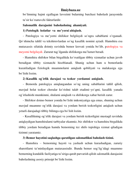 Ilmiybaza.uz 
bo`limning hajmi egallagan lavozimi bularning barchasi baholash jarayonida 
ta’sir ko`rsatuvchi faktorlardir. 
Salomatlik  darajasini  baholashning  ahamiyati. 
1) Patologik  holatlar  va  me’yorni ahiqlash.  
- Patologiya va me’yorni shifokor belgilaydi so`ngra sabablarni o`rganadi. 
Qo`shimcha tahlil va tekshiruvlardan so`ng kasallik nomini aytadi. Hamshira esa 
mutaxassis sifatida doimiy ravishda bemor krovati yonida bo`lib, patologiya va 
meyorni belgilaydi. Zarurat tug`ilganda shifokorga ma’lumot beradi. 
- Hamshira shifokor bilan birgalikda ko`rsatilgan tibbiy xizmatlar uchun javob 
beradigan tibbiy xizmatchi hisoblanadi. Shunig uchun ham u bemorlarda 
kuzatiladigan fiziologik muammolarni aniqlash qobiliyati va malakasiga ega 
bo`lishi lozim. 
2) Kasallik  og`irlik  darajasi  va  tezkor  yordamni  aniqlash. 
- Bemorda patologiya aniqlangandan so`ng uning sabablarini tahlil qilish, 
mavjud holat tezkor choralar ko`rishni talab etadimi–yo`qmi, kasallik yanada 
og`irlashishi mumkinmi, shularni aniqlash va shifokorga xabar berish zarur. 
- Shifokor doimo bemor yonida bo`lishi imkoniyatiga ega emas, shuning uchun 
mavjud muammo og`irlik darajasi va yordam berish tezkorligini aniqlash uchun 
yetarli darajadagi tibbiy bilimga ega bo`lish lozim. 
- Kasallikning og`irlik darajasi va yordam berish tezkorligini mustaqil ravishda 
aniqlaydigan hamshiralarni tarbiyalar ekanmiz, biz shifokor va hamshira birgalikda 
tibbiy yordam beradigan hamda bemorning tez shifo topishiga xizmat qiladigan 
tizimni yaratamiz.  
3) Bemor hayotini saqlashga qaratilgan salomatlikni baholash tizimi. 
- Hamshira – bemorning hayoti va yashash uchun kurashadigan, zaruriy 
sharoitlarni ta’minlaydigan mutaxassisdir. Bunda bemor sog`lig`idagi muammo 
bemorning kundalik faoliyatiga ta’siriga qarab parvarish qilish salomatlik darajasini 
baholashning asosiy prinsipi bo`lishi lozim. 
