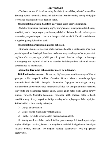 Ilmiybaza.uz 
- Talabalar asosan V. Xendersonning 14 ehtiyoji modeli bo`yicha ta’lim oladilar. 
Shuning uchun salomatlik darajasini baholashni Xendersonning asosiy ehtiyojlar 
teoriyasiga bog`lagan holda o`rganish kerak.  
4) Salomatlik darjasini baholash parvarish qilish jarayoni sifatida. 
- Shifokor tomonidan bemorning sog`lig`i to`g`risidagi shikoyatini eshitish uning 
ahvolini yanada chuqurroq o`rganish maqsadida ko`rikdan o`tkazish, palpatsiya va 
perkussiya jarayonining o`zi bemor uchun parvarish sanaladi. Chunki bunda bemor 
o`ziga bo`lgan qiziqishni his etadi. 
5) Salomatlik darajasini aniqlashni baholash. 
- Shifokor ishining o`ziga xos jihati shundan iboratki u xastalangan a’zo yoki 
joyni o`rganadi va davolaydi, hamshira esa bemorning xastalangan a’zo va joylarini, 
sog`lom a’zo va joylarga qo`shib parvrih qilasdi. Bundan tashqari u bemorga 
o`zining sog`lom joylarini his etishi va shundan foydalangan holda ahvolini yanada 
yaxshilashga ko`maklashadi. 
Salomatlik darajasini baholashning asosiy ko`nikmalari. 
1) Suhbatlashish, sorash.    Bemor sog`lig`ining muammoli tomoniga e’tiborni 
qaratgan holda maqsadli suhbat o`tkazish. O`zaro ishonch asosida qurilgan 
munosabatlarni dastlabki bosqichi. Bemordan faqatgina hamshiraga zaruriy 
ma’lumotlarni olib qolmay, unga suhbatdosh sifatida faol qiziqish bildirish va suhbat 
jarayonida uni tushunishga harakat qilish. Bemor erkin nafas olishi uchun zaruriy 
muhitni yaratish. Suhbatni bemorning hayotidan kelib chiqqan holda o`tkazib 
kasallik uning oilaviy hayoti va ishiga qanday ta`sir qilayotgani bilan qiziqish. 
Suhbatlashish uchun zaruriy imkoniyat.  
 Diqqat bilan eshitish. 
 Bemor fikrini bildirishga yordamlashish. 
 Parallel ravishda bemor qanday tushunchani aniqlash. 
 Yopiq savol berishdan qochish («Ha» yoki «Yo`q» deb javob qaytarishga 
majbur qiladigan savollar), bemor o`zining fikrini erkin bildirishga imkon beradigan 
savollar berish, masalan: «O`zingizni qanday sezayapsiz», «Og`riq qanday 
kechayapti». 
