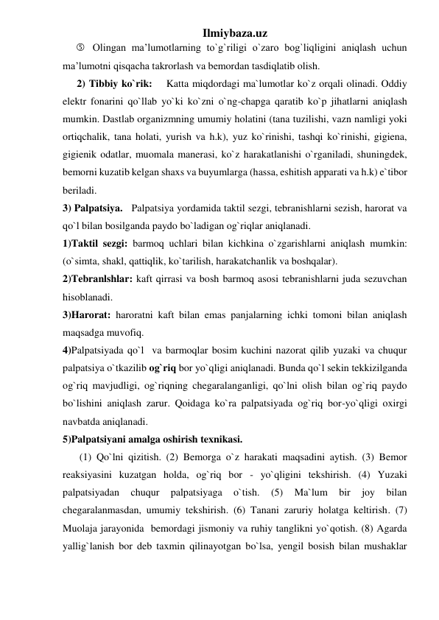 Ilmiybaza.uz 
 Olingan ma’lumotlarning to`g`riligi o`zaro bog`liqligini aniqlash uchun 
ma’lumotni qisqacha takrorlash va bemordan tasdiqlatib olish. 
2) Tibbiy ko`rik:    Katta miqdordagi ma`lumotlar ko`z orqali olinadi. Oddiy 
elektr fonarini qo`llab yo`ki ko`zni o`ng-chapga qaratib ko`p jihatlarni aniqlash 
mumkin. Dastlab organizmning umumiy holatini (tana tuzilishi, vazn namligi yoki 
ortiqchalik, tana holati, yurish va h.k), yuz ko`rinishi, tashqi ko`rinishi, gigiena, 
gigienik odatlar, muomala manerasi, ko`z harakatlanishi o`rganiladi, shuningdek, 
bemorni kuzatib kelgan shaxs va buyumlarga (hassa, eshitish apparati va h.k) e`tibor 
beriladi. 
3) Palpatsiya.   Palpatsiya yordamida taktil sezgi, tebranishlarni sezish, harorat va 
qo`l bilan bosilganda paydo bo`ladigan og`riqlar aniqlanadi. 
1)Taktil sezgi: barmoq uchlari bilan kichkina o`zgarishlarni aniqlash mumkin: 
(o`simta, shakl, qattiqlik, ko`tarilish, harakatchanlik va boshqalar).  
2)Tebranlshlar: kaft qirrasi va bosh barmoq asosi tebranishlarni juda sezuvchan 
hisoblanadi.  
3)Harorat: haroratni kaft bilan emas panjalarning ichki tomoni bilan aniqlash 
maqsadga muvofiq.  
4)Palpatsiyada qo`l  va barmoqlar bosim kuchini nazorat qilib yuzaki va chuqur 
palpatsiya o`tkazilib og`riq bor yo`qligi aniqlanadi. Bunda qo`l sekin tekkizilganda 
og`riq mavjudligi, og`riqning chegaralanganligi, qo`lni olish bilan og`riq paydo 
bo`lishini aniqlash zarur. Qoidaga ko`ra palpatsiyada og`riq bor-yo`qligi oxirgi 
navbatda aniqlanadi.  
5)Palpatsiyani amalga oshirish texnikasi. 
 (1) Qo`lni qizitish. (2) Bemorga o`z harakati maqsadini aytish. (3) Bemor 
reaksiyasini kuzatgan holda, og`riq bor - yo`qligini tekshirish. (4) Yuzaki 
palpatsiyadan 
chuqur 
palpatsiyaga 
o`tish. 
(5) 
Ma`lum 
bir 
joy 
bilan 
chegaralanmasdan, umumiy tekshirish. (6) Tanani zaruriy holatga keltirish. (7) 
Muolaja jarayonida  bemordagi jismoniy va ruhiy tanglikni yo`qotish. (8) Agarda 
yallig`lanish bor deb taxmin qilinayotgan bo`lsa, yengil bosish bilan mushaklar 
