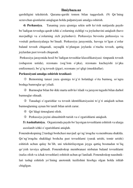 Ilmiybaza.uz 
qarshiligini tekshirish. Qarama-qarshi tomon bilan taqqoslash. (9) Qo`lning 
sezuvchan qismlarini aniqlagan holda palpatsiyani amalga oshirish. 
4) Perkussiya.   Tananing yuza qismiga sekin urib ko`rish natijasida paydo 
bo`ladigan tovushga qarab ichki a`zolarning zichligi va joylashuvini aniqlash (havo 
mavjudligi va a`zolarning zich joylashuvi). Perkussiya bevosita perkussiya va 
vositali perkussiyalarga bo`linadi. Perkussiya jarayonida, havoga to`lgan a`zolar 
baland tovush chiqaradi, suyuqlik to`plangan joylarda o`rtacha tovush, qattiq 
joylardan past tovush chiqaradi. 
 Perkussiya jarayonida hosil bo`ladigan tovushlar klassifikatsiyasi: timpanik tovush 
(oshqozon ustida), rezonans (sog`lom o`pka), rezonans kuchayishi (o`pka 
emfizemasi), bo`g`iq tovush (jigar), rezonans yo`qligi (muskkullar). 
Perkussiyani amalga oshirish texnikasi: 
  Bemorning tanasi yuza qismiga to`g`ri holatdagi o`rta barmoq, so`ngra 
boshqa bamroqlar qo`yiladi. 
  Barmoqlar bilan bir-ikki marta urib ko`riladi va jarayon tugashi bilan darhol 
barmoqlar olinadi. 
  Tanadagi o`zgarishlar va tovush identifikatsiyasini to`g`ri aniqlash uchun 
barmoqlarning aynan bir tarafi bilan urish zarur. 
  Qo`ldagi tirnoqlarni olish. 
  Perkussiya joyini almashtirib turish va o`zgarishlarni aniqlash. 
5) Auskultatsiya.   Organizmda paydo bo`layotgan tovushlarni eshitish va ularga 
asoslanib ichki o`zgarishlarni aniqlah.  
Fonendoskopning 2 turdagi boshchasi mavjud: qo`ng`iroqcha va membrana shaklda. 
Qo`ng`iroqcha shakldagi boshcha past tovushlarni (yurak urishi, tomir urishi) 
eshitish uchun qulay bo`lib, uni tekshirilayotgan joyga qattiq bosmadan to`liq 
qo`yish tavsiya qilinadi. Fonendoskop membranasi nisbatan baland tovushlarni  
(nafas olish va ichak tovushlari) eshitish uchun qo`laniladi. Fonendoskop naushnik-
lari tashqi eshitish yo`lining anotomik tuzilishini hisobga olgan holda ishlab 
chiqilgan. 
