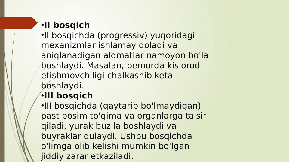•II bosqich
•II bosqichda (progressiv) yuqoridagi 
mexanizmlar ishlamay qoladi va 
aniqlanadigan alomatlar namoyon bo'la 
boshlaydi. Masalan, bemorda kislorod 
etishmovchiligi chalkashib keta 
boshlaydi.
•III bosqich
•III bosqichda (qaytarib bo'lmaydigan) 
past bosim to'qima va organlarga ta'sir 
qiladi, yurak buzila boshlaydi va 
buyraklar qulaydi. Ushbu bosqichda 
o'limga olib kelishi mumkin bo'lgan 
jiddiy zarar etkaziladi.
