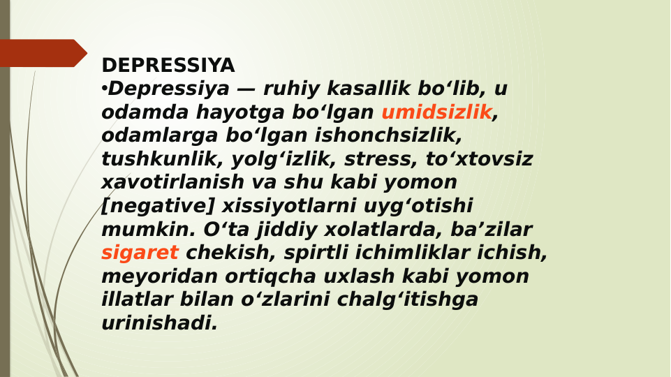 DEPRESSIYA
•Depressiya — ruhiy kasallik boʻlib, u 
odamda hayotga boʻlgan umidsizlik, 
odamlarga boʻlgan ishonchsizlik, 
tushkunlik, yolgʻizlik, stress, toʻxtovsiz 
xavotirlanish va shu kabi yomon 
[negative] xissiyotlarni uygʻotishi 
mumkin. Oʻta jiddiy xolatlarda, baʼzilar 
sigaret chekish, spirtli ichimliklar ichish, 
meyoridan ortiqcha uxlash kabi yomon 
illatlar bilan oʻzlarini chalgʻitishga 
urinishadi.
