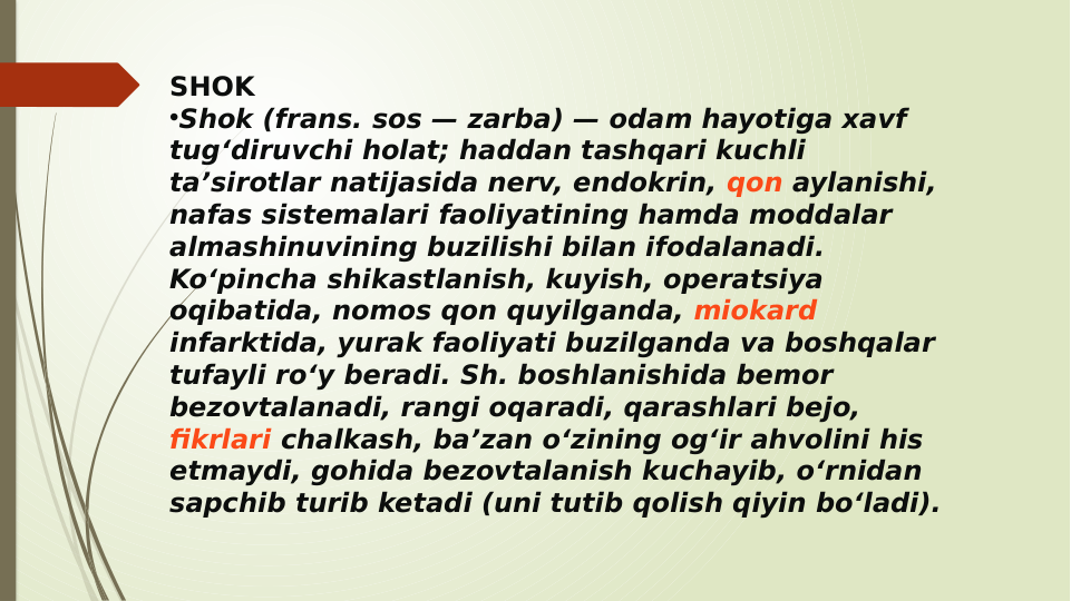 SHOK
•Shok (frans. sos — zarba) — odam hayotiga xavf 
tugʻdiruvchi holat; haddan tashqari kuchli 
taʼsirotlar natijasida nerv, endokrin, qon aylanishi, 
nafas sistemalari faoliyatining hamda moddalar 
almashinuvining buzilishi bilan ifodalanadi. 
Koʻpincha shikastlanish, kuyish, operatsiya 
oqibatida, nomos qon quyilganda, miokard 
infarktida, yurak faoliyati buzilganda va boshqalar 
tufayli roʻy beradi. Sh. boshlanishida bemor 
bezovtalanadi, rangi oqaradi, qarashlari bejo, 
fikrlari chalkash, baʼzan oʻzining ogʻir ahvolini his 
etmaydi, gohida bezovtalanish kuchayib, oʻrnidan 
sapchib turib ketadi (uni tutib qolish qiyin boʻladi).
