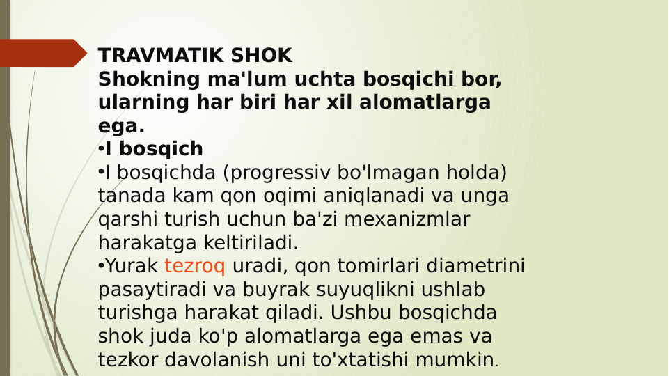 TRAVMATIK SHOK
Shokning ma'lum uchta bosqichi bor, 
ularning har biri har xil alomatlarga 
ega.
•I bosqich
•I bosqichda (progressiv bo'lmagan holda) 
tanada kam qon oqimi aniqlanadi va unga 
qarshi turish uchun ba'zi mexanizmlar 
harakatga keltiriladi.
•Yurak tezroq uradi, qon tomirlari diametrini 
pasaytiradi va buyrak suyuqlikni ushlab 
turishga harakat qiladi. Ushbu bosqichda 
shok juda ko'p alomatlarga ega emas va 
tezkor davolanish uni to'xtatishi mumkin.
