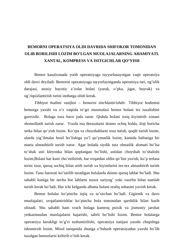 BEMORNI OPERATSIYA OLDI DAVRIDA SHIFOKOR TOMONIDAN
OLIB BORILISHI LOZIM BO’LGAN MUOLAJALARNING AHAMIYATI.
XANTAL, KOMPRESS VA ISITGICHLAR QO’YISH
Bemor kasalxonada yotib operatsiyaga tayyorlanayotgan vaqti operatsiya
oldi davri deyiladi. Bemorni operatsiyaga tayyorlayotganda operatsiya turi, og’irlik
darajasi,  asosiy  hayotiy  a’zolar  holati  (yurak,  o’pka,  jigar,  buyrak)  va
og`riqsizlantirish turini inobatga olish kerak. 
Tibbiyot  hodimi  vazifasi  –  bemorni  tinchlantirishdir. Tibbiyot  hodimini
bemorga yaxshi va o’z vaqtida to’gri muomalasi bemor bolani tez tuzalishini
garovidir.   Bolaga toza havo juda zarur.  Qishda bolani issiq kiyintirib xonani
shomollatib turish zarur.  Yozda esa derazalarni doimo ochiq holda, iloji boricha
setka bilan qo’yish lozim. Ko’rpa va choyshablarni toza tutish, qoqib turish lozim,
ularda yig’ilmalar hosil bo’lishiga yo’l qo’ymaslik lozim, kamida haftasiga bir
marta almashtirib turish zarur.  Agar bolada siydik tuta olmaslik alomati bo’lsa
to’shak  usti  kleyonka  bilan  qoplangan  bo’lishi,  ustidan  choyshab  to’shalishi
lozim,Bolani har kuni cho’miltirish, har ovqatdan oldin qo’lini yuvish, ko’p terlasa
terini toza, quruq sochiq bilan artib turish va kiyimlarini tez-tez almashtirib turish
lozim. Tana harorati ko’tarilib turadigan bolalarda doimo quruq lablar bo’ladi. Shu
sababli kuniga bir necha bor lablarni tuzsiz sariyog’ yoki vazelin bilan namlab
turish kerak bo’ladi. Har ichi kelganda albatta bolani oraliq sohasini yuvish kerak. 
Bemor  bolalar  ko’pincha  injiq  va  ta’sirchan  bo’ladi.  Gigienik  va  davo
muolajalari,  ovqatlantirishlar  ko’pincha  bola  tomonidan  qarshilik  bilan  kutib
olinadi.  Shu  sababli  ham  vrach  bolaga  kamroq  psixik  va  jismoniy  jarohat
yetkazmasdan  muolajalarni  bajarishi,  sabrli  bo’lishi  lozim.  Bemor  bolalarga
operatsiya kerakligi to’g’ri tushuntirilishi, operatsiya natijasi yaxshi  chiqishiga
ishontirish lozim. Misol tariqasida shunga o’hshash operatsiyadan yaxshi bo’lib
tuzalgan bemorlarni keltirib o’tish kerak.  

