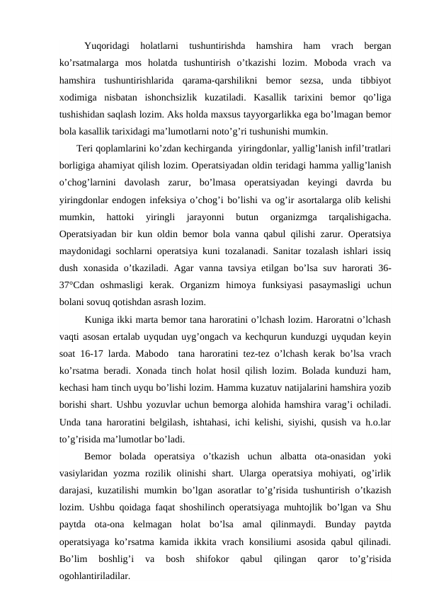 Yuqoridagi  holatlarni  tushuntirishda  hamshira  ham  vrach  bergan
ko’rsatmalarga  mos  holatda  tushuntirish  o’tkazishi  lozim.  Moboda  vrach  va
hamshira  tushuntirishlarida  qarama-qarshilikni  bemor  sezsa,  unda  tibbiyot
xodimiga  nisbatan  ishonchsizlik  kuzatiladi.  Kasallik  tarixini  bemor  qo’liga
tushishidan saqlash lozim. Aks holda maxsus tayyorgarlikka ega bo’lmagan bemor
bola kasallik tarixidagi ma’lumotlarni noto’g’ri tushunishi mumkin. 
      Teri qoplamlarini ko’zdan kechirganda  yiringdonlar, yallig’lanish infil’tratlari
borligiga ahamiyat qilish lozim. Operatsiyadan oldin teridagi hamma yallig’lanish
o’chog’larnini  davolash  zarur,  bo’lmasa  operatsiyadan  keyingi  davrda  bu
yiringdonlar endogen infeksiya o’chog’i bo’lishi va og’ir asortalarga olib kelishi
mumkin,  hattoki  yiringli  jarayonni  butun  organizmga  tarqalishigacha.
Operatsiyadan bir kun oldin bemor bola vanna qabul qilishi zarur. Operatsiya
maydonidagi sochlarni operatsiya kuni tozalanadi. Sanitar tozalash ishlari issiq
dush xonasida o’tkaziladi. Agar vanna tavsiya etilgan bo’lsa suv harorati  36-
37°Cdan  oshmasligi  kerak.  Organizm  himoya  funksiyasi  pasaymasligi  uchun
bolani sovuq qotishdan asrash lozim.
        Kuniga ikki marta bemor tana haroratini o’lchash lozim. Haroratni o’lchash
vaqti asosan ertalab uyqudan uyg’ongach va kechqurun kunduzgi uyqudan keyin
soat 16-17 larda. Mabodo  tana haroratini tez-tez o’lchash kerak bo’lsa vrach
ko’rsatma beradi. Xonada tinch holat hosil qilish lozim. Bolada kunduzi ham,
kechasi ham tinch uyqu bo’lishi lozim. Hamma kuzatuv natijalarini hamshira yozib
borishi shart. Ushbu yozuvlar uchun bemorga alohida hamshira varag’i ochiladi.
Unda tana haroratini belgilash, ishtahasi, ichi kelishi, siyishi, qusish va h.o.lar
to’g’risida ma’lumotlar bo’ladi. 
Bemor  bolada  operatsiya  o’tkazish  uchun  albatta  ota-onasidan  yoki
vasiylaridan  yozma  rozilik  olinishi  shart.  Ularga  operatsiya  mohiyati,  og’irlik
darajasi, kuzatilishi mumkin bo’lgan asoratlar to’g’risida tushuntirish o’tkazish
lozim. Ushbu qoidaga faqat shoshilinch operatsiyaga muhtojlik bo’lgan va Shu
paytda  ota-ona  kelmagan  holat  bo’lsa  amal  qilinmaydi.  Bunday  paytda
operatsiyaga ko’rsatma kamida ikkita vrach konsiliumi asosida qabul qilinadi.
Bo’lim  boshlig’i  va  bosh  shifokor  qabul  qilingan  qaror  to’g’risida
ogohlantiriladilar.
