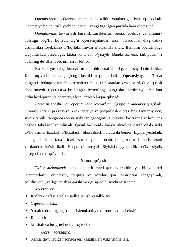 Operatsiyani  o’tkazish  muddati  kasallik  xarakteriga  bog’liq  bo’ladi.
Operatsiya bolani turli yoshida, hattoki yangi tug’ilgan paytida ham o’tkaziladi.
Operatsiyaga tayyorlash kasallik xarakteriga, bemor yoshiga va umumiy
holatiga  bog’liq  bo’ladi.  Og’ir  operatsiyalardan  oldin  funksional  diagnostika
usullaridan foydalanib to’liq tekshiruvlar o’tkazilishi shart. Bemorni operatsiyaga
tayyorlashda psixologik faktor katta rol o’ynaydi. Bunda ota-ona, tarbiyachi va
bolaning do’stlari yordami zarur bo’ladi. 
Ko’krak yoshidagi bolalar bir kun oldin soat 22:00 gacha ovqatlantiriladilar.
Kattaroq yoshli bolalarga yengil kechki ovqat beriladi.   Operatsiyagacha 3 soat
qolganda bolaga shirin choy berish mumkin. U 2 soatdan keyin so’riladi va qusish
chaqirmaydi. Operatsiya bo’ladigan bemorlarga surgi dori berilmaydi. Bir kun
oldin kechqurun va operatsiya kuni ertalab huqna qilinadi. 
Bemorni shoshilinch operatsiyaga tayyorlash. Qisqacha anamnez yig’iladi,
umumiy ko’rik: perkussiya, auskultatsiya va paypaslash o’tkaziladi. Umumiy qon,
siydik tahlili, rentgenoskopiya yoki rentgenografiya, maxsus ko’rsatmalar bo’yicha
boshqa tekshiruvlar qilinadi. Qabul bo’limida bemor ahvoliga qarab chala yoki
to’liq sanitar tozalash o’tkaziladi.  Shoshilinch holatlarda bemor  kiyimi yechiladi,
nam gubka bilan tana artiladi, sochli qismi olinadi. Oshqozon to’la bo’lsa zond
yordamida  bo’shatiladi.  Huqna  qilinmaydi.  Siyishda  qiyinchilik  bo’lsa  siydik
qopiga kateter qo’yiladi. 
Xantal qo’yish
Ta’sir mehanizmi: xantaldagi efir moyi qon aylanishini yaxshilaydi, teri
retseptorlarini  qitiqlaydi,  to’qima  va  a’zolar  qon  tomirlarini  kengaytiradi,
so’rdiruvchi, yallig’lanishga qarshi va og’riq qoldiruvchi ta’sir etadi. 
Ko’rstama:
• Ko’krak qafasi a’zolari yallig’lanish kasalliklari.
• Gipertonik kriz.
• Yurak sohasidagi og’riqlar (stenokardiya xurujini bartaraf etish).
• Radikulit.
• Mushak va bo’g’imlardagi og’riqlar.
Qarshi ko’rsatma:
• Xantal qo’yiladigan sohada teri kasalliklari yoki jarohatlari.

