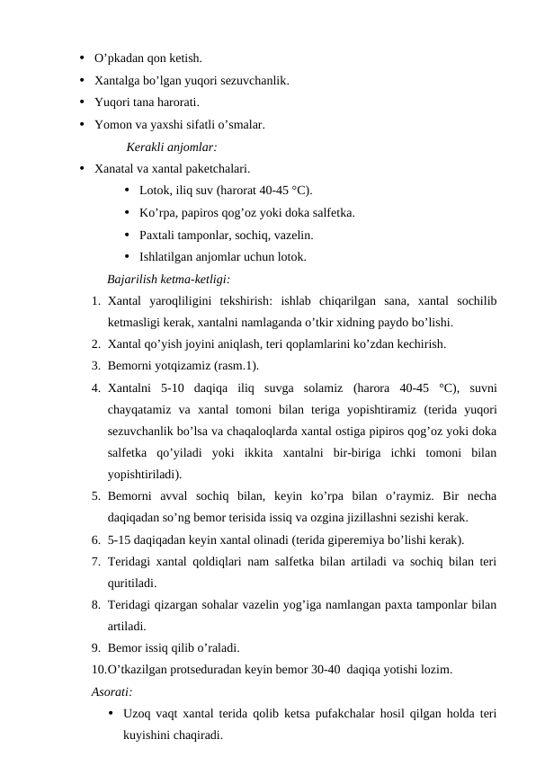 • O’pkadan qon ketish.
• Xantalga bo’lgan yuqori sezuvchanlik.
• Yuqori tana harorati.
• Yomon va yaxshi sifatli o’smalar.
Kerakli anjomlar:
• Xanatal va xantal paketchalari.
• Lotok, iliq suv (harorat 40-45 °C).
• Ko’rpa, papiros qog’oz yoki doka salfetka.
• Paxtali tamponlar, sochiq, vazelin.
• Ishlatilgan anjomlar uchun lotok.
Bajarilish ketma-ketligi:
1. Xantal  yaroqliligini  tekshirish:  ishlab  chiqarilgan  sana,  xantal  sochilib
ketmasligi kerak, xantalni namlaganda o’tkir xidning paydo bo’lishi.
2. Xantal qo’yish joyini aniqlash, teri qoplamlarini ko’zdan kechirish.
3. Bemorni yotqizamiz (rasm.1).
4. Xantalni  5-10  daqiqa  iliq  suvga  solamiz  (harora 40-45  °C),  suvni
chayqatamiz  va  xantal  tomoni  bilan  teriga  yopishtiramiz (terida  yuqori
sezuvchanlik bo’lsa va chaqaloqlarda xantal ostiga pipiros qog’oz yoki doka
salfetka  qo’yiladi  yoki  ikkita  xantalni  bir-biriga  ichki  tomoni  bilan
yopishtiriladi).
5. Bemorni  avval  sochiq  bilan,  keyin  ko’rpa  bilan  o’raymiz.  Bir  necha
daqiqadan so’ng bemor terisida issiq va ozgina jizillashni sezishi kerak.
6. 5-15 daqiqadan keyin xantal olinadi (terida giperemiya bo’lishi kerak).
7. Teridagi xantal qoldiqlari nam salfetka bilan artiladi va sochiq bilan teri
quritiladi. 
8. Teridagi qizargan sohalar vazelin yog’iga namlangan paxta tamponlar bilan
artiladi. 
9. Bemor issiq qilib o’raladi.
10.O’tkazilgan protseduradan keyin bemor 30-40  daqiqa yotishi lozim.
Asorati:
• Uzoq vaqt xantal terida qolib ketsa pufakchalar hosil qilgan holda teri
kuyishini chaqiradi.
