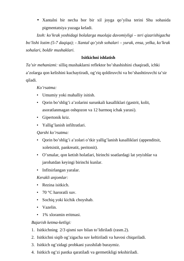 • Xantalni  bir  necha  bor  bir  xil  joyga  qo’yilsa  terini  Shu  sohasida
pigmentatsiya yuzaga keladi.
Izoh: ko’krak yoshidagi bolalarga muolaja davomiyligi – teri qizarishigacha
bo’lishi lozim (5-7 daqiqa); - Xantal qo’yish sohalari – yurak, ensa, yelka, ko’krak
sohalari, boldir mushaklari.
Isitkichni ishlatish
Ta’sir mehanizmi: silliq mushaklarni reflektor bo’shashishini chaqiradi, ichki 
a’zolarga qon kelishini kuchaytiradi, og’riq qoldiruvchi va bo’shashtiruvchi ta’sir 
qiladi. 
Ko’rsatma:
•
Umumiy yoki mahalliy isitish.
•
Qorin bo’shlig’i a’zolarini surunkali kasalliklari (gastrit, kolit, 
asoratlanmagan oshqozon va 12 barmoq ichak yarasi).
•
Gipertonik kriz.
•
Yallig’lanish infiltratlari.
Qarshi ko’rsatma:
•
Qorin bo’shlig’i a’zolari o’tkir yallig’lanish kasalliklari (appenditsit, 
xoletsistit, pankreatit, peritonit).
•
O’smalar, qon ketish holatlari, birinchi soatlardagi lat yeyishlar va 
jarohatdan keyingi birinchi kunlar.
•
Infitsirlangan yaralar.
Kerakli anjomlar:
•
Rezina isitkich.
•
70 °C haroratli suv.
•
Sochiq yoki kichik choyshab.
•
Vazelin.
•
1% xloramin eritmasi.
Bajarish ketma-ketligi:
1. Isitkichning  2/3 qismi suv bilan to’ldiriladi (rasm.2).
2. Isitkichni siqib og’zigacha suv keltiriladi va havosi chiqariladi.
3. Isitkich og’zidagi probkani yaxshilab buraymiz.
4. Isitkich og’zi pastka qaratiladi va germetikligi tekshiriladi.
