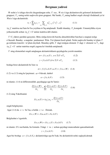 Bergman yadrosi 
 
-nolni o’z ichiga oluvchi chegaralangan soha.  esa ,  ni o’ziga akslantiruvchi golomorf akslantirish 
gruppasi, 
0
 -uning nolni saqlovchi qism gruppasi. Ma’lumki, 
0
 uning hadlari orqali chiziqli ifodalandi ya’ni 
ni o’ziga akslantirish: 
                          
1
2
1
1
( )
...
1
2
1
...
2
...
n
n
n
n
m
m
m
i
i
ij
j
m
m
n
j
m
m
w
u z
a
z z
z

 





           (1.1) 
1
(
)n
uij
 matritsa ma’lum bo’lsa yoyilma to’liq aniqlanadi. Xuddi shunday, 
0
 kompakt. Umumiylikka ziyon 
yetkazmaslik uchun 
1
(
)n
iju
U
unitar matritsa deb olamiz.  
   
0
\
  faktor guruhni qaraymiz. Bitta sinfga kiruvchi barcha almashtirishlar barchasi a nuqtani nolga 
o’tkazadi. Bunday  a nuqtalar  jamlanmasi da to’plamni hosil qiladi. Nolni saqlovchi bunday to’plam   
ga nisbatan tranzitiv  to’plam deyiladi. Shunday qilib,  dagi istalgan element  dagi a  element va 
0
  dagi 
1
(
)n
iju
U
 unitar matritsa orqali yagona ko’rinishda aniqlanadi.  
    ning elementlari orqali aniqlangan akslantirishlarni quyidagicha yozish mumkin: 
                                                          
( , ,
  f z a U)
, 
0
,
a
 U
                (1.2) 
                                                          
0
( , , ),
,
z
f x b V
b
V


                   (1.3)  
boshqa biror akslantirish bo’lsin va  
                                                        
( ( , , ), , )
( , ,
)
f f x b V
a V
f x c W
 

   (1.4) 
(1.2) va (1.3) ning ko’paytmasi. 
  0
desak, darhol  
                                                             
( , ,
)
a
 f c b V
             (1.5)  
ni olamiz. (1.4) ni differensiallab, quyidagiga ega bo’lamiz: 
                                             
1
( , ,
)
( , ,
)
( , , )
n
i
i
k
k
j
k
j
f x c W
f z a U
f
x b V
x
z
x










     (1.6) 
(1.2) ning Yakobianini  
                                                 
( , ,
)
( , ,
)
(
),
i
ij
ij
j
f z a U
J z a U
a
a
x




 
orqali belgilaymiz. 
 Agar (1.4) da x
 c
 bo’lsa, u holda z
 a
 . Demak, 
                                        ( , ,
)
( , ,
)
( , ,
)
J c c W
J a a U
J c b V


 
Belgilashni o’zgartirib,  
                                                 ( , ,
)
( , ,
)
( , , )
J x x W
J z z U
J x b V


      (1.7) 
ni olamiz. O’z navbatida, bu formula dagi x  va z  uchun quyidagi munosabatni qanoatlantiradi: 
                                                              
( , ,
)
z
 f x b V
              (1.8) 
Agar biz boshqa  
( , , 0
)
u
 f x b V
 akslantirishga ega bo’lsak, bu akslantirish nolni saqlaydi,demak  
