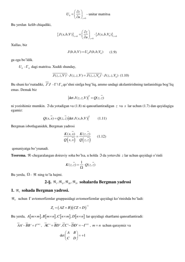                                                            
0
0
z
z
U
u

 

 
  

- unitar matritsa 
Bu yerdan  kelib chiqadiki,  
                                                 



0
0
( , , )
( , ,
)
x b
x b
z
z
J x b V
J x b V
u



 




  

  
Xullas, biz     
                                                            
0
0
( , , )
( , ,
)
J b b V
U J b b V
      (1.9)  
ga ega bo’ldik. 
        
0
U  -
0
  dagi matritsa. Xuddi shunday,  
                                            
0
0
( , , )'
( , , )
( , ,
)'
( , ,
)
J z z V
J z z V
J z z V
J z z V



 (1.10) 
Bu shuni ko’rsatadiki, 
'
J J  -
0
\
  qo’shni sinfga bog’liq, ammo undagi akslantirishning tanlanishiga bog’liq 
emas. Demak biz 
                                                             
det ( , , ) 2
( , )
J z z V
 Q z z
 
ni yozishimiz mumkin. da yotadigan va (1.8) ni qanoatlantiradigan z  va x  lar uchun (1.7) dan quyidagiga 
egamiz:   
                                  
2
( , )
( , ) det ( , , )
Q x x
Q z z
J x b V

        (1.11) 
Bergman isbotlaganidek, Bergman yadrosi  
                                                        




( , )
( , )
,
,
K x x
K z z
Q x x
Q z z

      (1.12) 
 qonuniyatga bo’ysunadi. 
Teorema. -chegaralangan doiraviy soha bo’lsa, u holda da yotuvchi z lar uchun quyidagi o’rinli 
                                                          
1
( , )
( , )
K z z
Q z z

 
 
Bu yerda,  -  ning to’la hajmi. 
                               2-§. 
,
,
,
I
II
III
IV
 

  sohalarda Bergman yadrosi 
1. 
I
  sohada Bergman yadrosi.  
I
   uchun  avtomorfizmlar gruppasidagi avtomorfizmlar quyidagi ko’rinishda bo’ladi: 
                                          



1
Z1
AZ
B
CZ
D




       
Bu yerda, 







,
,
,
A m m B m n C n m D n n




 lar quyidagi shartlarni qanoatlantiradi: 
      
(
)
'
'
m
AA
BB
I


,  
'
'
AC
 BD
,
( )
'
'
n
CC
DD
I

 
 , m
 n
 uchun qaraymiz va  
                                                    det
1
A
B
C
D

  




      
